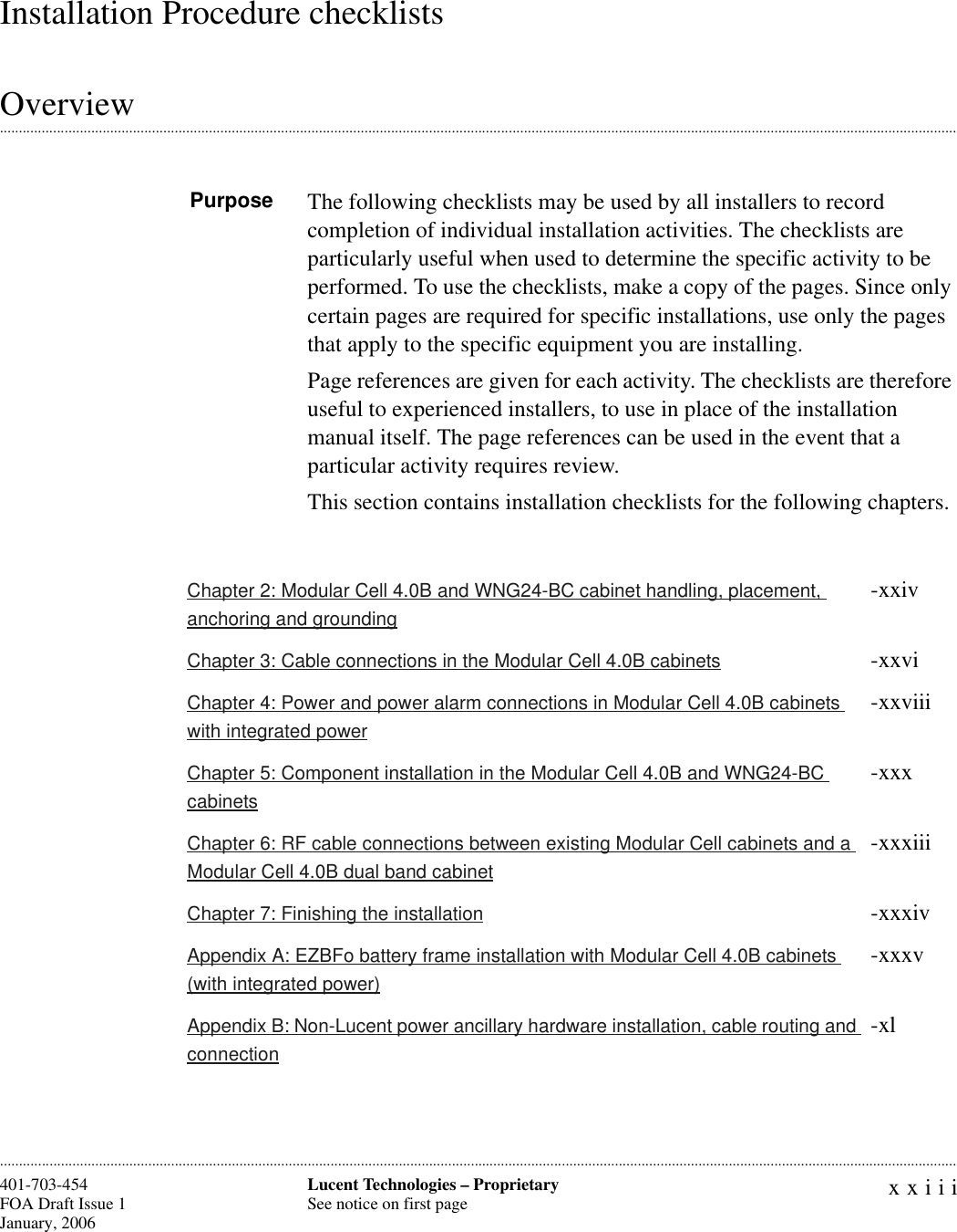 xxiiiLucent Technologies – ProprietarySee notice on first page401-703-454FOA Draft Issue 1January, 2006 ............................................................................................................................................................................................................................................................Installation Procedure checklists.............................................................................................................................................................................................................................................................OverviewPurpose The following checklists may be used by all installers to record completion of individual installation activities. The checklists are particularly useful when used to determine the specific activity to be performed. To use the checklists, make a copy of the pages. Since only certain pages are required for specific installations, use only the pages that apply to the specific equipment you are installing.Page references are given for each activity. The checklists are therefore useful to experienced installers, to use in place of the installation manual itself. The page references can be used in the event that a particular activity requires review. This section contains installation checklists for the following chapters.Chapter 2: Modular Cell 4.0B and WNG24-BC cabinet handling, placement, anchoring and grounding-xxivChapter 3: Cable connections in the Modular Cell 4.0B cabinets -xxviChapter 4: Power and power alarm connections in Modular Cell 4.0B cabinets with integrated power-xxviiiChapter 5: Component installation in the Modular Cell 4.0B and WNG24-BC cabinets-xxxChapter 6: RF cable connections between existing Modular Cell cabinets and a Modular Cell 4.0B dual band cabinet-xxxiiiChapter 7: Finishing the installation -xxxivAppendix A: EZBFo battery frame installation with Modular Cell 4.0B cabinets (with integrated power)-xxxvAppendix B: Non-Lucent power ancillary hardware installation, cable routing and connection-xl