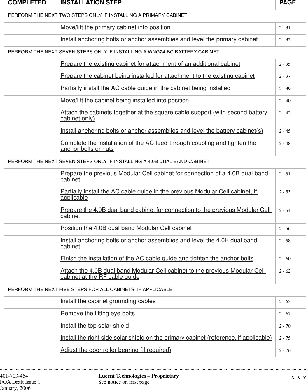 xxvLucent Technologies – ProprietarySee notice on first page401-703-454FOA Draft Issue 1January, 2006 ............................................................................................................................................................................................................................................................PERFORM THE NEXT TWO STEPS ONLY IF INSTALLING A PRIMARY CABINETMove/lift the primary cabinet into position 2 - 31Install anchoring bolts or anchor assemblies and level the primary cabinet 2 - 32PERFORM THE NEXT SEVEN STEPS ONLY IF INSTALLING A WNG24-BC BATTERY CABINET Prepare the existing cabinet for attachment of an additional cabinet 2 - 35Prepare the cabinet being installed for attachment to the existing cabinet 2 - 37Partially install the AC cable guide in the cabinet being installed 2 - 39Move/lift the cabinet being installed into position 2 - 40Attach the cabinets together at the square cable support (with second battery cabinet only) 2 - 42Install anchoring bolts or anchor assemblies and level the battery cabinet(s) 2 - 45Complete the installation of the AC feed-through coupling and tighten the anchor bolts or nuts 2 - 48PERFORM THE NEXT SEVEN STEPS ONLY IF INSTALLING A 4.0B DUAL BAND CABINETPrepare the previous Modular Cell cabinet for connection of a 4.0B dual band cabinet 2 - 51Partially install the AC cable guide in the previous Modular Cell cabinet, if applicable 2 - 53Prepare the 4.0B dual band cabinet for connection to the previous Modular Cell cabinet 2 - 54Position the 4.0B dual band Modular Cell cabinet 2 - 56Install anchoring bolts or anchor assemblies and level the 4.0B dual band cabinet 2 - 58Finish the installation of the AC cable guide and tighten the anchor bolts 2 - 60Attach the 4.0B dual band Modular Cell cabinet to the previous Modular Cell cabinet at the RF cable guide 2 - 62PERFORM THE NEXT FIVE STEPS FOR ALL CABINETS, IF APPLICABLEInstall the cabinet grounding cables 2 - 65Remove the lifting eye bolts 2 - 67Install the top solar shield 2 - 70Install the right side solar shield on the primary cabinet (reference, if applicable) 2 - 75Adjust the door roller bearing (if required) 2 - 76COMPLETED INSTALLATION STEP PAGE