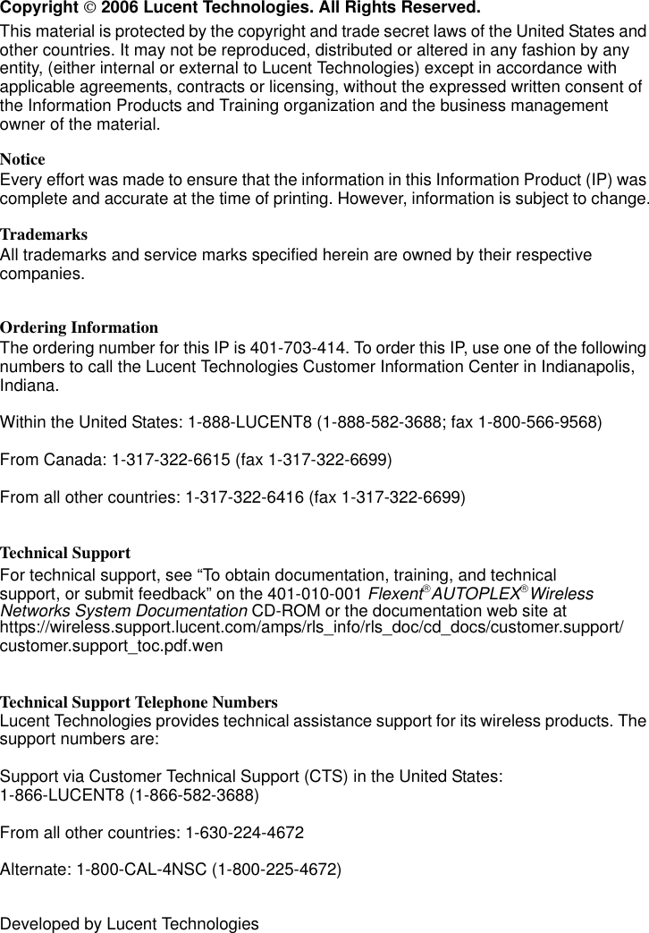       Copyright  2006 Lucent Technologies. All Rights Reserved.This material is protected by the copyright and trade secret laws of the United States and other countries. It may not be reproduced, distributed or altered in any fashion by any entity, (either internal or external to Lucent Technologies) except in accordance with applicable agreements, contracts or licensing, without the expressed written consent of the Information Products and Training organization and the business management owner of the material.NoticeEvery effort was made to ensure that the information in this Information Product (IP) was complete and accurate at the time of printing. However, information is subject to change.TrademarksAll trademarks and service marks specified herein are owned by their respective companies.Ordering InformationThe ordering number for this IP is 401-703-414. To order this IP, use one of the following numbers to call the Lucent Technologies Customer Information Center in Indianapolis, Indiana.Within the United States: 1-888-LUCENT8 (1-888-582-3688; fax 1-800-566-9568)From Canada: 1-317-322-6615 (fax 1-317-322-6699)From all other countries: 1-317-322-6416 (fax 1-317-322-6699)Technical Support For technical support, see “To obtain documentation, training, and technicalsupport, or submit feedback” on the 401-010-001 FlexentAUTOPLEXWireless Networks System Documentation CD-ROM or the documentation web site at https://wireless.support.lucent.com/amps/rls_info/rls_doc/cd_docs/customer.support/customer.support_toc.pdf.wenTechnical Support Telephone NumbersLucent Technologies provides technical assistance support for its wireless products. The support numbers are:Support via Customer Technical Support (CTS) in the United States: 1-866-LUCENT8 (1-866-582-3688)From all other countries: 1-630-224-4672Alternate: 1-800-CAL-4NSC (1-800-225-4672)Developed by Lucent Technologies