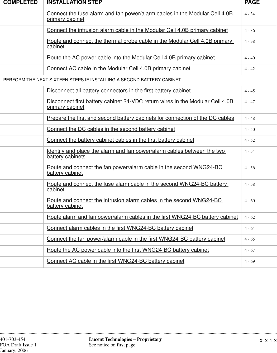 xxixLucent Technologies – ProprietarySee notice on first page401-703-454FOA Draft Issue 1January, 2006 ............................................................................................................................................................................................................................................................Connect the fuse alarm and fan power/alarm cables in the Modular Cell 4.0B primary cabinet 4 - 34Connect the intrusion alarm cable in the Modular Cell 4.0B primary cabinet 4 - 36Route and connect the thermal probe cable in the Modular Cell 4.0B primary cabinet 4 - 38Route the AC power cable into the Modular Cell 4.0B primary cabinet 4 - 40Connect AC cable in the Modular Cell 4.0B primary cabinet 4 - 42PERFORM THE NEXT SIXTEEN STEPS IF INSTALLING A SECOND BATTERY CABINETDisconnect all battery connectors in the first battery cabinet 4 - 45Disconnect first battery cabinet 24-VDC return wires in the Modular Cell 4.0B primary cabinet 4 - 47Prepare the first and second battery cabinets for connection of the DC cables 4 - 48Connect the DC cables in the second battery cabinet 4 - 50Connect the battery cabinet cables in the first battery cabinet 4 - 52Identify and place the alarm and fan power/alarm cables between the two battery cabinets 4 - 54Route and connect the fan power/alarm cable in the second WNG24-BC battery cabinet 4 - 56Route and connect the fuse alarm cable in the second WNG24-BC battery cabinet 4 - 58Route and connect the intrusion alarm cables in the second WNG24-BC battery cabinet 4 - 60Route alarm and fan power/alarm cables in the first WNG24-BC battery cabinet 4 - 62Connect alarm cables in the first WNG24-BC battery cabinet 4 - 64Connect the fan power/alarm cable in the first WNG24-BC battery cabinet 4 - 65Route the AC power cable into the first WNG24-BC battery cabinet 4 - 67Connect AC cable in the first WNG24-BC battery cabinet 4 - 69COMPLETED INSTALLATION STEP PAGE