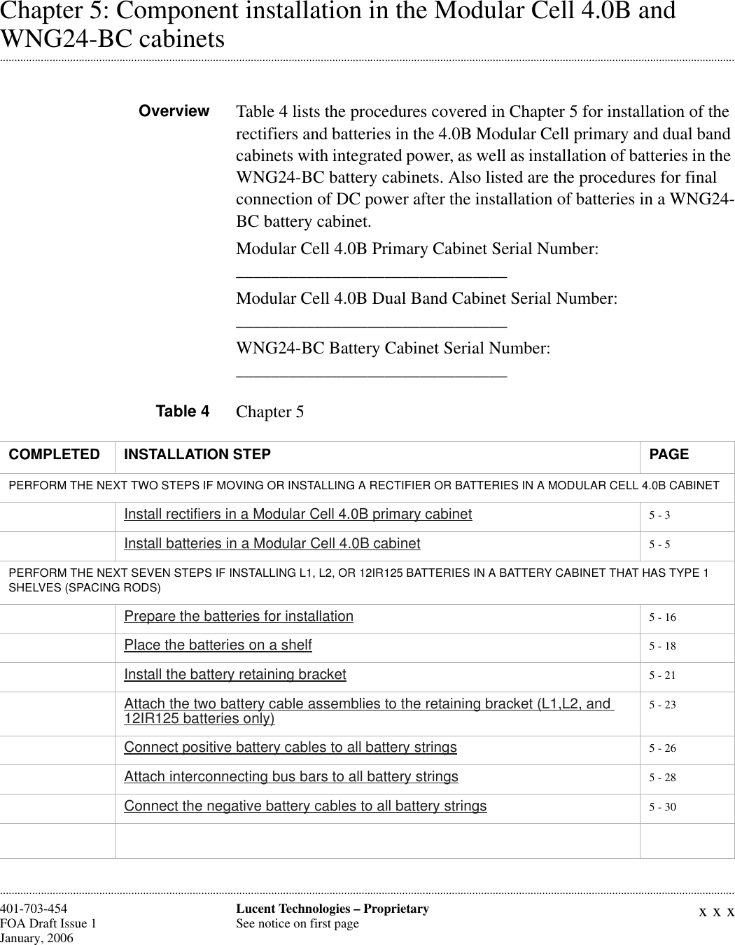 xxxLucent Technologies – ProprietarySee notice on first page401-703-454FOA Draft Issue 1January, 2006 ............................................................................................................................................................................................................................................................Chapter 5: Component installation in the Modular Cell 4.0B and .............................................................................................................................................................................................................................................................WNG24-BC cabinetsOverview Table 4 lists the procedures covered in Chapter 5 for installation of the rectifiers and batteries in the 4.0B Modular Cell primary and dual band cabinets with integrated power, as well as installation of batteries in the WNG24-BC battery cabinets. Also listed are the procedures for final connection of DC power after the installation of batteries in a WNG24-BC battery cabinet.Modular Cell 4.0B Primary Cabinet Serial Number: _______________________________Modular Cell 4.0B Dual Band Cabinet Serial Number: _______________________________WNG24-BC Battery Cabinet Serial Number: _______________________________Table 4 Chapter 5COMPLETED INSTALLATION STEP PAGEPERFORM THE NEXT TWO STEPS IF MOVING OR INSTALLING A RECTIFIER OR BATTERIES IN A MODULAR CELL 4.0B CABINETInstall rectifiers in a Modular Cell 4.0B primary cabinet 5 - 3Install batteries in a Modular Cell 4.0B cabinet 5 - 5PERFORM THE NEXT SEVEN STEPS IF INSTALLING L1, L2, OR 12IR125 BATTERIES IN A BATTERY CABINET THAT HAS TYPE 1 SHELVES (SPACING RODS)Prepare the batteries for installation 5 - 16Place the batteries on a shelf 5 - 18Install the battery retaining bracket 5 - 21Attach the two battery cable assemblies to the retaining bracket (L1,L2, and 12IR125 batteries only) 5 - 23Connect positive battery cables to all battery strings 5 - 26Attach interconnecting bus bars to all battery strings 5 - 28Connect the negative battery cables to all battery strings 5 - 30