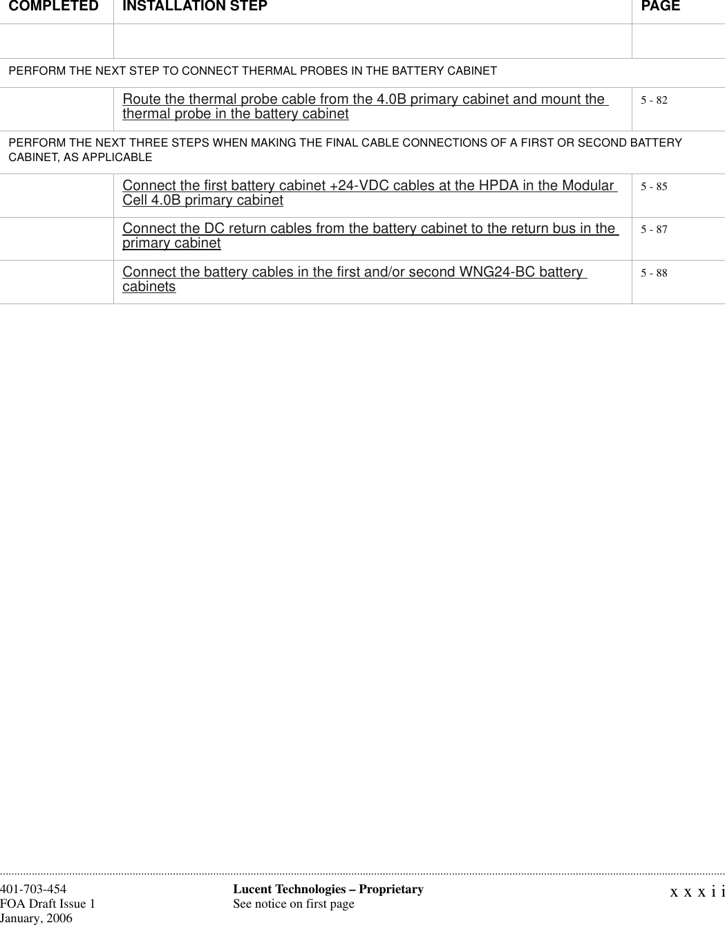 xxxiiLucent Technologies – ProprietarySee notice on first page401-703-454FOA Draft Issue 1January, 2006 ............................................................................................................................................................................................................................................................PERFORM THE NEXT STEP TO CONNECT THERMAL PROBES IN THE BATTERY CABINETRoute the thermal probe cable from the 4.0B primary cabinet and mount the thermal probe in the battery cabinet 5 - 82PERFORM THE NEXT THREE STEPS WHEN MAKING THE FINAL CABLE CONNECTIONS OF A FIRST OR SECOND BATTERY CABINET, AS APPLICABLEConnect the first battery cabinet +24-VDC cables at the HPDA in the Modular Cell 4.0B primary cabinet 5 - 85Connect the DC return cables from the battery cabinet to the return bus in the primary cabinet 5 - 87Connect the battery cables in the first and/or second WNG24-BC battery cabinets 5 - 88COMPLETED INSTALLATION STEP PAGE