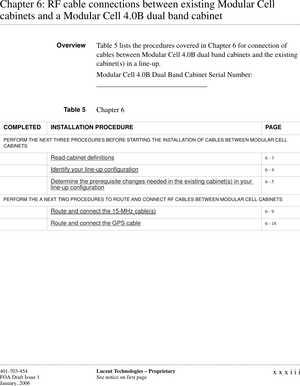 xxxiiiLucent Technologies – ProprietarySee notice on first page401-703-454FOA Draft Issue 1January, 2006 ............................................................................................................................................................................................................................................................Chapter 6: RF cable connections between existing Modular Cell .............................................................................................................................................................................................................................................................cabinets and a Modular Cell 4.0B dual band cabinetOverview Table 5 lists the procedures covered in Chapter 6 for connection of cables between Modular Cell 4.0B dual band cabinets and the existing cabinet(s) in a line-up.Modular Cell 4.0B Dual Band Cabinet Serial Number: _______________________________Table 5 Chapter 6COMPLETED INSTALLATION PROCEDURE PAGEPERFORM THE NEXT THREE PROCEDURES BEFORE STARTING THE INSTALLATION OF CABLES BETWEEN MODULAR CELL CABINETSRead cabinet definitions 6 - 3Identify your line-up configuration 6 - 4Determine the prerequisite changes needed in the existing cabinet(s) in your line-up configuration 6 - 5PERFORM THE A NEXT TWO PROCEDURES TO ROUTE AND CONNECT RF CABLES BETWEEN MODULAR CELL CABINETS Route and connect the 15-MHz cable(s) 6 - 9Route and connect the GPS cable 6 - 18