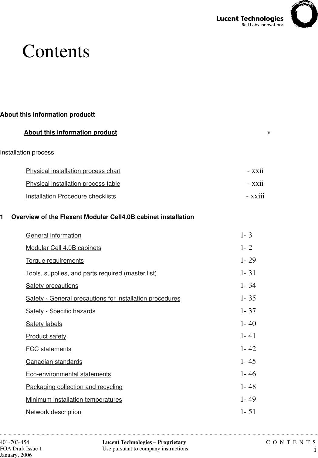 ContentsCONTENTSiLucent Technologies – ProprietaryUse pursuant to company instructions401-703-454FOA Draft Issue 1January, 2006............................................................................................................................................................................................................................................................About this information producttInstallation process1 Overview of the Flexent Modular Cell4.0B cabinet installationAbout this information product v Physical installation process chart - xxii Physical installation process table - xxii Installation Procedure checklists - xxiii General information 1- 3 Modular Cell 4.0B cabinets 1- 2 Torque requirements 1- 29 Tools, supplies, and parts required (master list) 1- 31 Safety precautions 1- 34 Safety - General precautions for installation procedures 1- 35 Safety - Specific hazards 1- 37 Safety labels 1- 40 Product safety 1- 41 FCC statements 1- 42 Canadian standards 1- 45 Eco-environmental statements 1- 46 Packaging collection and recycling 1- 48 Minimum installation temperatures 1- 49 Network description 1- 51