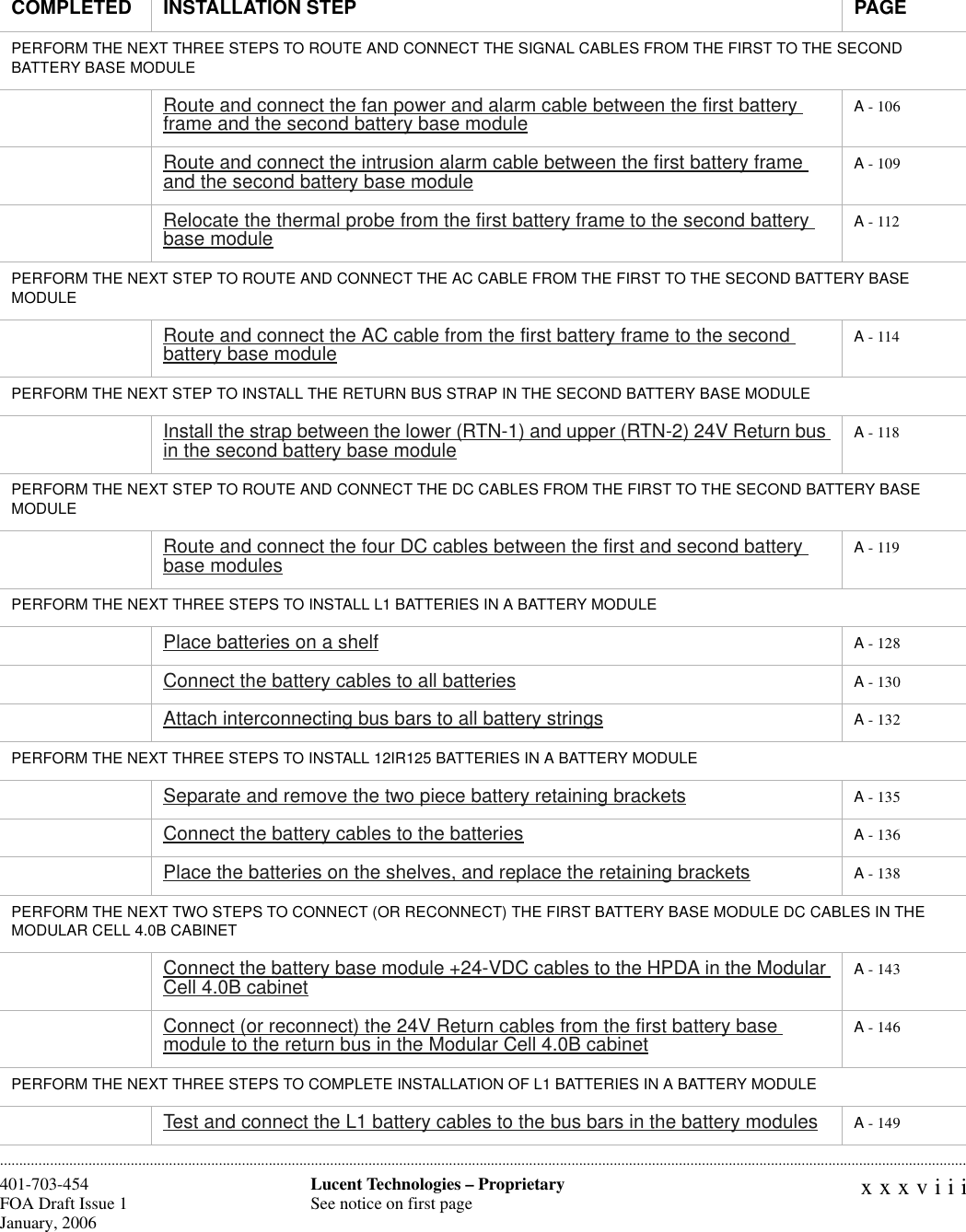 xxxviiiLucent Technologies – ProprietarySee notice on first page401-703-454FOA Draft Issue 1January, 2006 ............................................................................................................................................................................................................................................................PERFORM THE NEXT THREE STEPS TO ROUTE AND CONNECT THE SIGNAL CABLES FROM THE FIRST TO THE SECOND BATTERY BASE MODULE Route and connect the fan power and alarm cable between the first battery frame and the second battery base module A - 106Route and connect the intrusion alarm cable between the first battery frame and the second battery base module A - 109Relocate the thermal probe from the first battery frame to the second battery base module A - 112PERFORM THE NEXT STEP TO ROUTE AND CONNECT THE AC CABLE FROM THE FIRST TO THE SECOND BATTERY BASE MODULERoute and connect the AC cable from the first battery frame to the second battery base module A - 114PERFORM THE NEXT STEP TO INSTALL THE RETURN BUS STRAP IN THE SECOND BATTERY BASE MODULEInstall the strap between the lower (RTN-1) and upper (RTN-2) 24V Return bus in the second battery base module A - 118PERFORM THE NEXT STEP TO ROUTE AND CONNECT THE DC CABLES FROM THE FIRST TO THE SECOND BATTERY BASE MODULERoute and connect the four DC cables between the first and second battery base modules A - 119PERFORM THE NEXT THREE STEPS TO INSTALL L1 BATTERIES IN A BATTERY MODULEPlace batteries on a shelf A - 128Connect the battery cables to all batteries A - 130Attach interconnecting bus bars to all battery strings A - 132PERFORM THE NEXT THREE STEPS TO INSTALL 12IR125 BATTERIES IN A BATTERY MODULESeparate and remove the two piece battery retaining brackets A - 135Connect the battery cables to the batteries A - 136Place the batteries on the shelves, and replace the retaining brackets A - 138PERFORM THE NEXT TWO STEPS TO CONNECT (OR RECONNECT) THE FIRST BATTERY BASE MODULE DC CABLES IN THE MODULAR CELL 4.0B CABINETConnect the battery base module +24-VDC cables to the HPDA in the Modular Cell 4.0B cabinet A - 143Connect (or reconnect) the 24V Return cables from the first battery base module to the return bus in the Modular Cell 4.0B cabinet A - 146PERFORM THE NEXT THREE STEPS TO COMPLETE INSTALLATION OF L1 BATTERIES IN A BATTERY MODULETest and connect the L1 battery cables to the bus bars in the battery modules A - 149COMPLETED INSTALLATION STEP PAGE