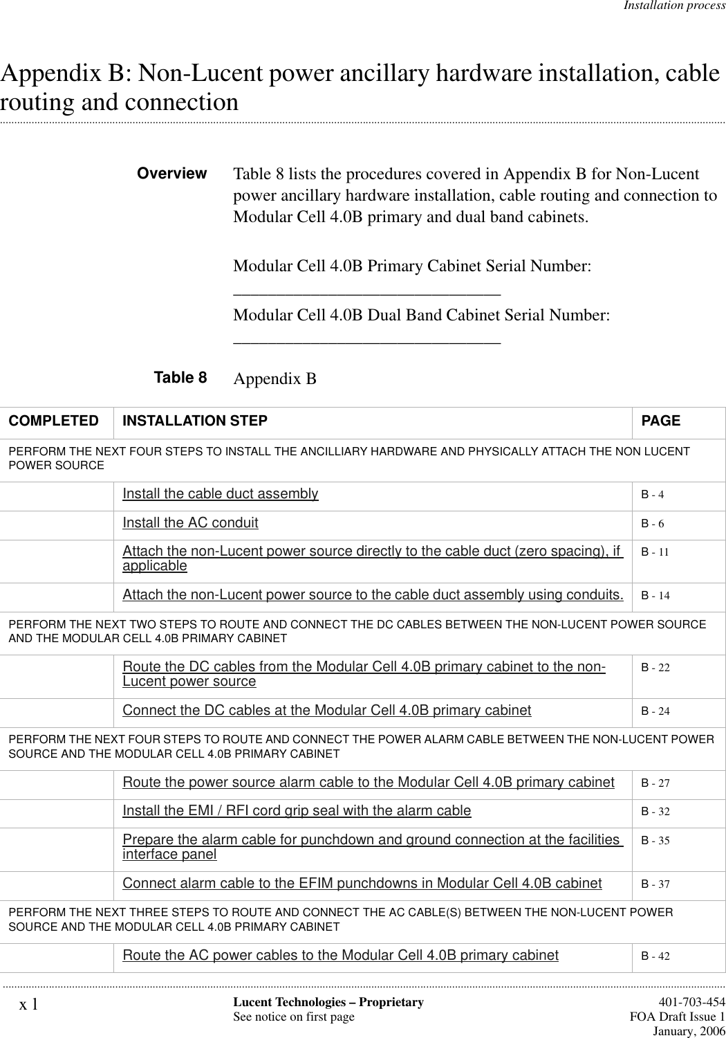 xl Lucent Technologies – ProprietarySee notice on first page  401-703-454FOA Draft Issue 1January, 2006...........................................................................................................................................................................................................................................................Installation processAppendix B: Non-Lucent power ancillary hardware installation, cable .............................................................................................................................................................................................................................................................routing and connectionOverview Table 8 lists the procedures covered in Appendix B for Non-Lucent power ancillary hardware installation, cable routing and connection to Modular Cell 4.0B primary and dual band cabinets.Modular Cell 4.0B Primary Cabinet Serial Number: _______________________________Modular Cell 4.0B Dual Band Cabinet Serial Number: _______________________________Table 8 Appendix BCOMPLETED INSTALLATION STEP PAGEPERFORM THE NEXT FOUR STEPS TO INSTALL THE ANCILLIARY HARDWARE AND PHYSICALLY ATTACH THE NON LUCENT POWER SOURCEInstall the cable duct assembly B - 4Install the AC conduit B - 6Attach the non-Lucent power source directly to the cable duct (zero spacing), if applicable B - 11Attach the non-Lucent power source to the cable duct assembly using conduits. B - 14PERFORM THE NEXT TWO STEPS TO ROUTE AND CONNECT THE DC CABLES BETWEEN THE NON-LUCENT POWER SOURCE AND THE MODULAR CELL 4.0B PRIMARY CABINETRoute the DC cables from the Modular Cell 4.0B primary cabinet to the non-Lucent power source B - 22Connect the DC cables at the Modular Cell 4.0B primary cabinet B - 24PERFORM THE NEXT FOUR STEPS TO ROUTE AND CONNECT THE POWER ALARM CABLE BETWEEN THE NON-LUCENT POWER SOURCE AND THE MODULAR CELL 4.0B PRIMARY CABINETRoute the power source alarm cable to the Modular Cell 4.0B primary cabinet B - 27Install the EMI / RFI cord grip seal with the alarm cable B - 32Prepare the alarm cable for punchdown and ground connection at the facilities interface panel B - 35Connect alarm cable to the EFIM punchdowns in Modular Cell 4.0B cabinet B - 37PERFORM THE NEXT THREE STEPS TO ROUTE AND CONNECT THE AC CABLE(S) BETWEEN THE NON-LUCENT POWER SOURCE AND THE MODULAR CELL 4.0B PRIMARY CABINETRoute the AC power cables to the Modular Cell 4.0B primary cabinet B - 42