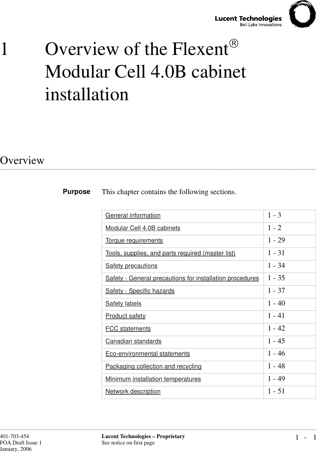 1- 1Lucent Technologies – ProprietarySee notice on first page401-703-454FOA Draft Issue 1January, 2006............................................................................................................................................................................................................................................................1 Overview of the Flexent Modular Cell 4.0B cabinet installation.............................................................................................................................................................................................................................................................OverviewPurpose This chapter contains the following sections.General information 1 - 3Modular Cell 4.0B cabinets 1 - 2Torque requirements 1 - 29Tools, supplies, and parts required (master list) 1 - 31Safety precautions 1 - 34Safety - General precautions for installation procedures 1 - 35Safety - Specific hazards 1 - 37Safety labels 1 - 40Product safety 1 - 41FCC statements 1 - 42Canadian standards 1 - 45Eco-environmental statements 1 - 46Packaging collection and recycling 1 - 48Minimum installation temperatures 1 - 49Network description 1 - 51