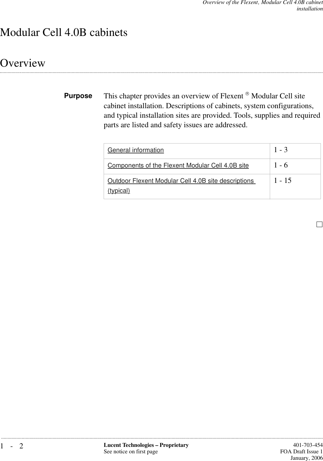 1-2 Lucent Technologies – ProprietarySee notice on first page  401-703-454FOA Draft Issue 1January, 2006...........................................................................................................................................................................................................................................................Overview of the Flexent‚ Modular Cell 4.0B cabinetinstallationModular Cell 4.0B cabinets.............................................................................................................................................................................................................................................................OverviewPurpose This chapter provides an overview of Flexent  Modular Cell site cabinet installation. Descriptions of cabinets, system configurations, and typical installation sites are provided. Tools, supplies and required parts are listed and safety issues are addressed.General information 1 - 3Components of the Flexent Modular Cell 4.0B site 1 - 6Outdoor Flexent Modular Cell 4.0B site descriptions (typical)1 - 15