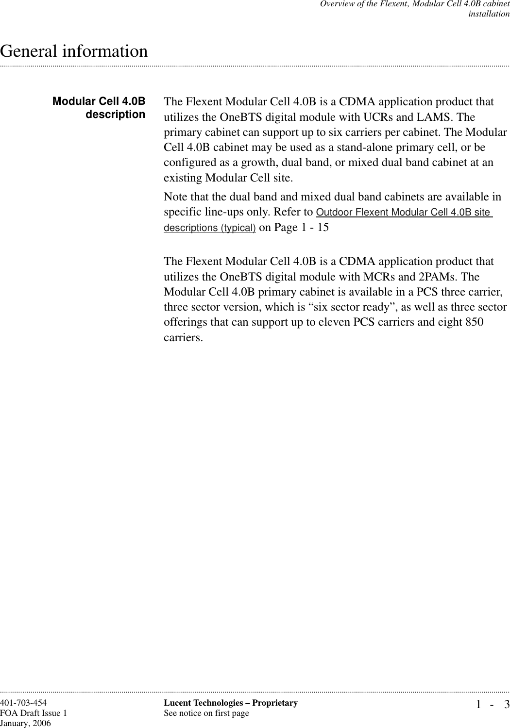 Overview of the Flexent‚ Modular Cell 4.0B cabinetinstallation1- 3Lucent Technologies – ProprietarySee notice on first page401-703-454FOA Draft Issue 1January, 2006.........................................................................................................................................................................................................................................................................................................................................................................................................................................................................................................................General informationModular Cell 4.0Bdescription The Flexent Modular Cell 4.0B is a CDMA application product that utilizes the OneBTS digital module with UCRs and LAMS. The primary cabinet can support up to six carriers per cabinet. The Modular Cell 4.0B cabinet may be used as a stand-alone primary cell, or be configured as a growth, dual band, or mixed dual band cabinet at an existing Modular Cell site. Note that the dual band and mixed dual band cabinets are available in specific line-ups only. Refer to Outdoor Flexent Modular Cell 4.0B site descriptions (typical) on Page 1 - 15The Flexent Modular Cell 4.0B is a CDMA application product that utilizes the OneBTS digital module with MCRs and 2PAMs. The Modular Cell 4.0B primary cabinet is available in a PCS three carrier, three sector version, which is “six sector ready”, as well as three sector offerings that can support up to eleven PCS carriers and eight 850 carriers. 