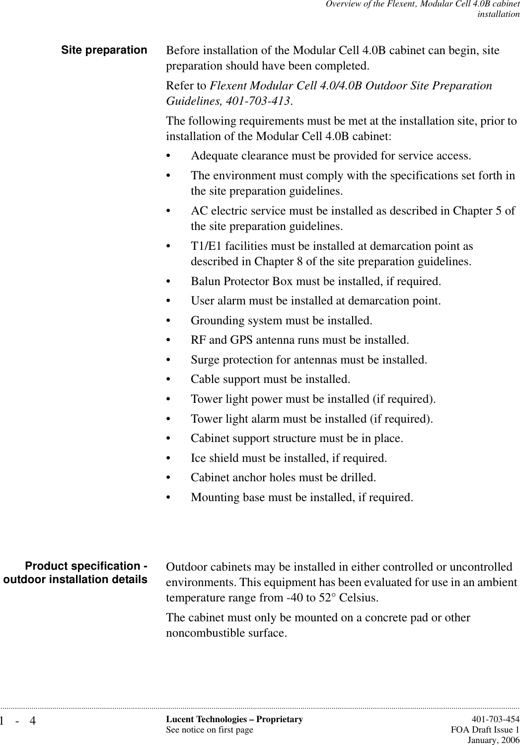 1-4 Lucent Technologies – ProprietarySee notice on first page  401-703-454FOA Draft Issue 1January, 2006...........................................................................................................................................................................................................................................................Overview of the Flexent‚ Modular Cell 4.0B cabinetinstallationSite preparation Before installation of the Modular Cell 4.0B cabinet can begin, site preparation should have been completed.Refer to Flexent Modular Cell 4.0/4.0B Outdoor Site Preparation Guidelines, 401-703-413.The following requirements must be met at the installation site, prior to installation of the Modular Cell 4.0B cabinet:• Adequate clearance must be provided for service access.• The environment must comply with the specifications set forth in the site preparation guidelines.• AC electric service must be installed as described in Chapter 5 of the site preparation guidelines.• T1/E1 facilities must be installed at demarcation point as described in Chapter 8 of the site preparation guidelines.• Balun Protector Box must be installed, if required.• User alarm must be installed at demarcation point.• Grounding system must be installed.• RF and GPS antenna runs must be installed.• Surge protection for antennas must be installed. • Cable support must be installed.• Tower light power must be installed (if required).• Tower light alarm must be installed (if required).• Cabinet support structure must be in place.• Ice shield must be installed, if required.• Cabinet anchor holes must be drilled.• Mounting base must be installed, if required.Product specification -outdoor installation details Outdoor cabinets may be installed in either controlled or uncontrolled environments. This equipment has been evaluated for use in an ambient temperature range from -40 to 52° Celsius.The cabinet must only be mounted on a concrete pad or other noncombustible surface.