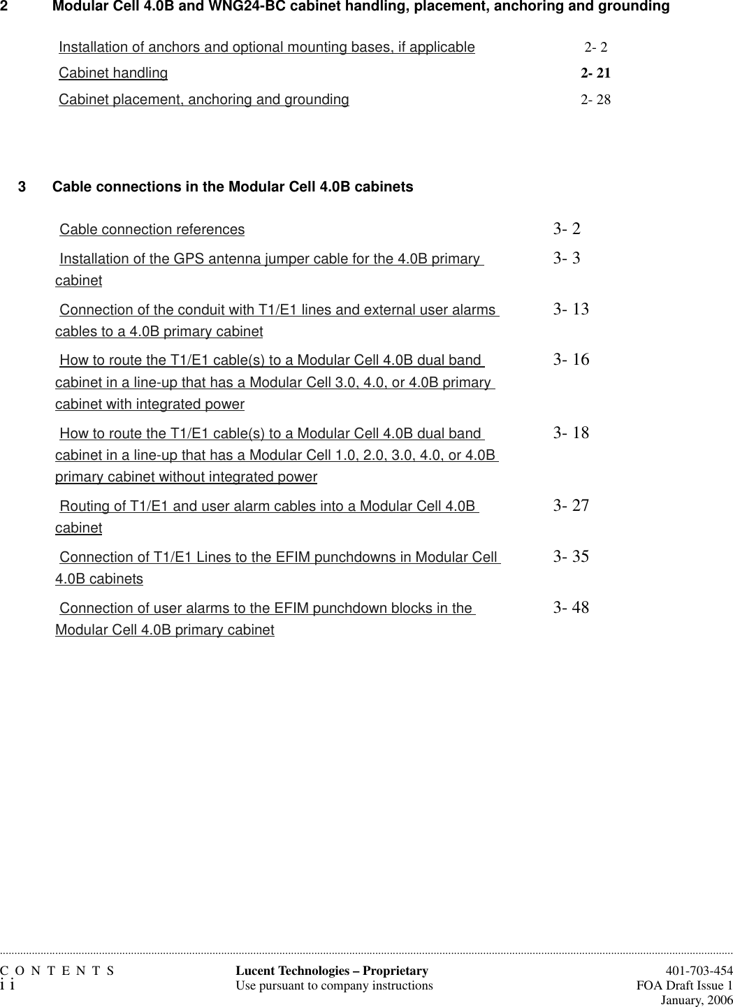 CONTENTSii  401-703-454FOA Draft Issue 1January, 2006............................................................................................................................................................................................................................................................Lucent Technologies – ProprietaryUse pursuant to company instructions2  Modular Cell 4.0B and WNG24-BC cabinet handling, placement, anchoring and grounding3 Cable connections in the Modular Cell 4.0B cabinets Installation of anchors and optional mounting bases, if applicable 2- 2 Cabinet handling 2- 21 Cabinet placement, anchoring and grounding 2- 28 Cable connection references 3- 2 Installation of the GPS antenna jumper cable for the 4.0B primary cabinet3- 3 Connection of the conduit with T1/E1 lines and external user alarms cables to a 4.0B primary cabinet3- 13 How to route the T1/E1 cable(s) to a Modular Cell 4.0B dual band cabinet in a line-up that has a Modular Cell 3.0, 4.0, or 4.0B primary cabinet with integrated power3- 16 How to route the T1/E1 cable(s) to a Modular Cell 4.0B dual band cabinet in a line-up that has a Modular Cell 1.0, 2.0, 3.0, 4.0, or 4.0B primary cabinet without integrated power3- 18 Routing of T1/E1 and user alarm cables into a Modular Cell 4.0B cabinet3- 27 Connection of T1/E1 Lines to the EFIM punchdowns in Modular Cell 4.0B cabinets3- 35 Connection of user alarms to the EFIM punchdown blocks in the Modular Cell 4.0B primary cabinet3- 48