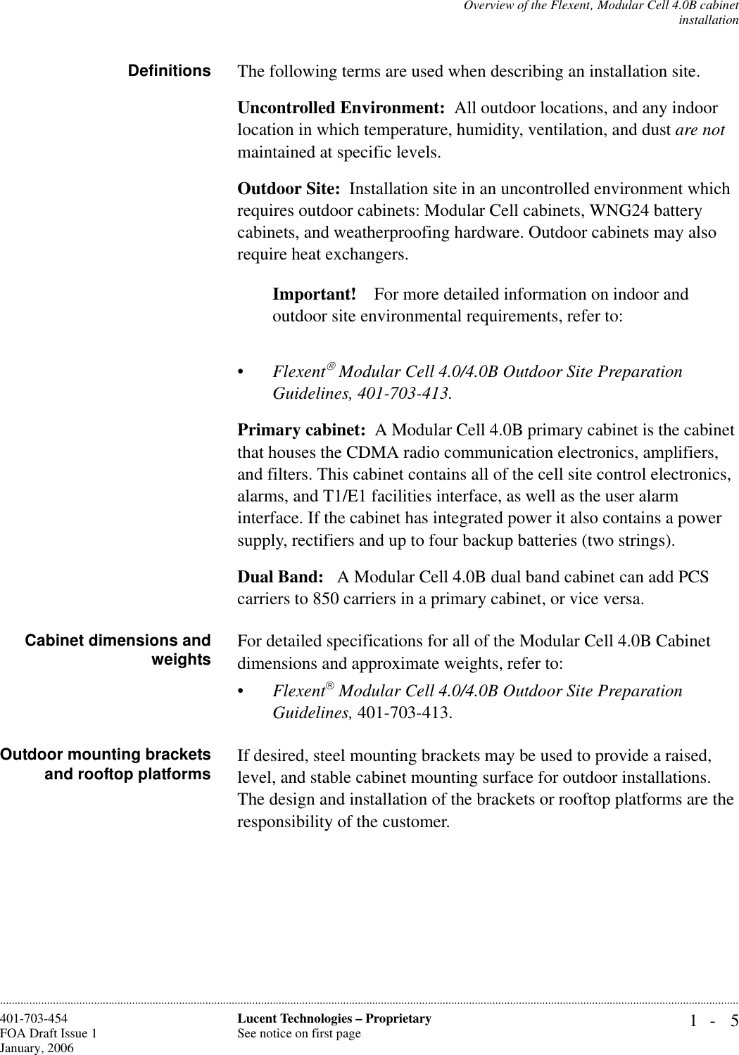 Overview of the Flexent‚ Modular Cell 4.0B cabinetinstallation1- 5Lucent Technologies – ProprietarySee notice on first page401-703-454FOA Draft Issue 1January, 2006............................................................................................................................................................................................................................................................Definitions The following terms are used when describing an installation site.Uncontrolled Environment:  All outdoor locations, and any indoor location in which temperature, humidity, ventilation, and dust are not maintained at specific levels.Outdoor Site:  Installation site in an uncontrolled environment which requires outdoor cabinets: Modular Cell cabinets, WNG24 battery cabinets, and weatherproofing hardware. Outdoor cabinets may also require heat exchangers.Important! For more detailed information on indoor and outdoor site environmental requirements, refer to:•Flexent Modular Cell 4.0/4.0B Outdoor Site Preparation Guidelines, 401-703-413.Primary cabinet:  A Modular Cell 4.0B primary cabinet is the cabinet that houses the CDMA radio communication electronics, amplifiers, and filters. This cabinet contains all of the cell site control electronics, alarms, and T1/E1 facilities interface, as well as the user alarm interface. If the cabinet has integrated power it also contains a power supply, rectifiers and up to four backup batteries (two strings).Dual Band:   A Modular Cell 4.0B dual band cabinet can add PCS carriers to 850 carriers in a primary cabinet, or vice versa. Cabinet dimensions andweights For detailed specifications for all of the Modular Cell 4.0B Cabinet dimensions and approximate weights, refer to:•Flexent Modular Cell 4.0/4.0B Outdoor Site Preparation Guidelines, 401-703-413.Outdoor mounting bracketsand rooftop platforms If desired, steel mounting brackets may be used to provide a raised, level, and stable cabinet mounting surface for outdoor installations. The design and installation of the brackets or rooftop platforms are the responsibility of the customer. 