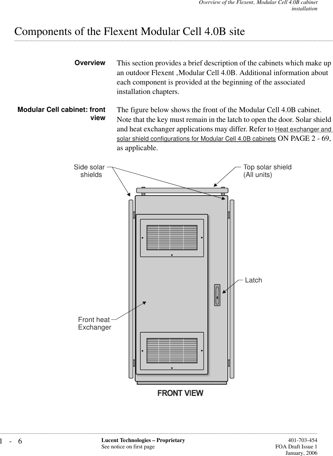 1-6 Lucent Technologies – ProprietarySee notice on first page  401-703-454FOA Draft Issue 1January, 2006...........................................................................................................................................................................................................................................................Overview of the Flexent‚ Modular Cell 4.0B cabinetinstallation.............................................................................................................................................................................................................................................................Components of the Flexent Modular Cell 4.0B siteOverview This section provides a brief description of the cabinets which make up an outdoor Flexent ‚Modular Cell 4.0B. Additional information about each component is provided at the beginning of the associated installation chapters.Modular Cell cabinet: frontview The figure below shows the front of the Modular Cell 4.0B cabinet. Note that the key must remain in the latch to open the door. Solar shield and heat exchanger applications may differ. Refer to Heat exchanger and solar shield configurations for Modular Cell 4.0B cabinets ON PAGE 2 - 69, as applicable.LatchTop solar shield(All units)Side solarshieldsFront heatExchanger