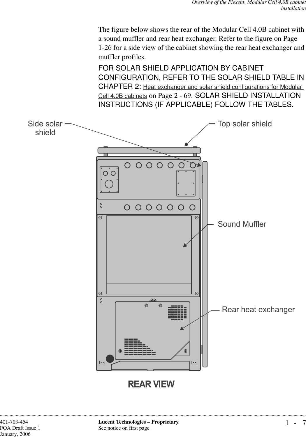 Overview of the Flexent‚ Modular Cell 4.0B cabinetinstallation1- 7Lucent Technologies – ProprietarySee notice on first page401-703-454FOA Draft Issue 1January, 2006............................................................................................................................................................................................................................................................The figure below shows the rear of the Modular Cell 4.0B cabinet with a sound muffler and rear heat exchanger. Refer to the figure on Page 1-26 for a side view of the cabinet showing the rear heat exchanger and muffler profiles. FOR SOLAR SHIELD APPLICATION BY CABINET CONFIGURATION, REFER TO THE SOLAR SHIELD TABLE IN CHAPTER 2: Heat exchanger and solar shield configurations for Modular Cell 4.0B cabinets on Page 2 - 69. SOLAR SHIELD INSTALLATION INSTRUCTIONS (IF APPLICABLE) FOLLOW THE TABLES.