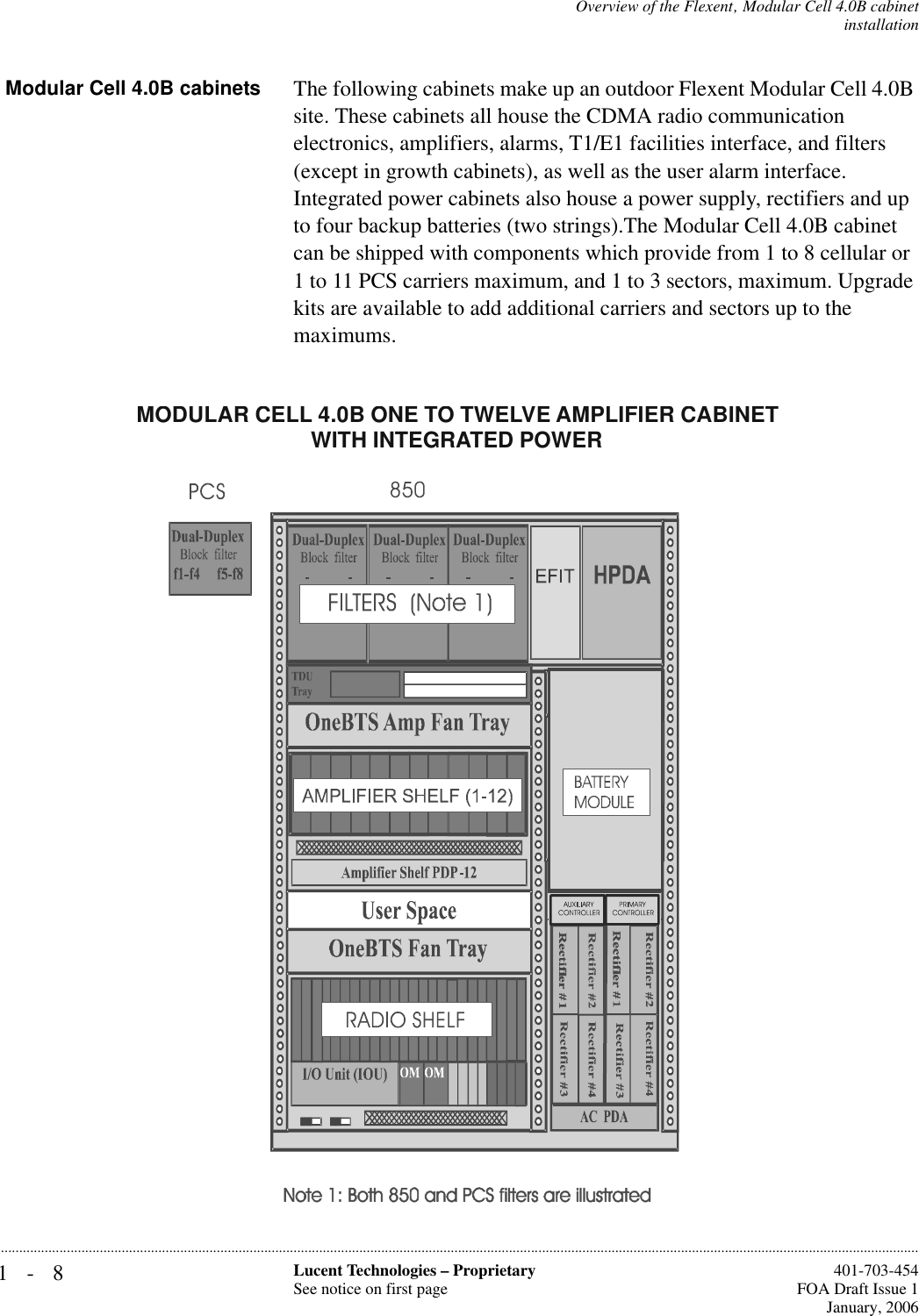 1-8 Lucent Technologies – ProprietarySee notice on first page  401-703-454FOA Draft Issue 1January, 2006...........................................................................................................................................................................................................................................................Overview of the Flexent‚ Modular Cell 4.0B cabinetinstallationModular Cell 4.0B cabinets The following cabinets make up an outdoor Flexent Modular Cell 4.0B site. These cabinets all house the CDMA radio communication electronics, amplifiers, alarms, T1/E1 facilities interface, and filters (except in growth cabinets), as well as the user alarm interface. Integrated power cabinets also house a power supply, rectifiers and up to four backup batteries (two strings).The Modular Cell 4.0B cabinet can be shipped with components which provide from 1 to 8 cellular or 1 to 11 PCS carriers maximum, and 1 to 3 sectors, maximum. Upgrade kits are available to add additional carriers and sectors up to the maximums.MODULAR CELL 4.0B ONE TO TWELVE AMPLIFIER CABINET WITH INTEGRATED POWER