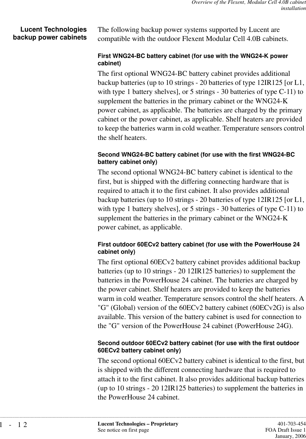 1-12 Lucent Technologies – ProprietarySee notice on first page  401-703-454FOA Draft Issue 1January, 2006...........................................................................................................................................................................................................................................................Overview of the Flexent‚ Modular Cell 4.0B cabinetinstallationLucent Technologiesbackup power cabinets The following backup power systems supported by Lucent are compatible with the outdoor Flexent Modular Cell 4.0B cabinets.First WNG24-BC battery cabinet (for use with the WNG24-K power cabinet)The first optional WNG24-BC battery cabinet provides additional backup batteries (up to 10 strings - 20 batteries of type 12IR125 [or L1, with type 1 battery shelves], or 5 strings - 30 batteries of type C-11) to supplement the batteries in the primary cabinet or the WNG24-K power cabinet, as applicable. The batteries are charged by the primary cabinet or the power cabinet, as applicable. Shelf heaters are provided to keep the batteries warm in cold weather. Temperature sensors control the shelf heaters. Second WNG24-BC battery cabinet (for use with the first WNG24-BC battery cabinet only)The second optional WNG24-BC battery cabinet is identical to the first, but is shipped with the differing connecting hardware that is required to attach it to the first cabinet. It also provides additional backup batteries (up to 10 strings - 20 batteries of type 12IR125 [or L1, with type 1 battery shelves], or 5 strings - 30 batteries of type C-11) to supplement the batteries in the primary cabinet or the WNG24-K power cabinet, as applicable.First outdoor 60ECv2 battery cabinet (for use with the PowerHouse 24 cabinet only)The first optional 60ECv2 battery cabinet provides additional backup batteries (up to 10 strings - 20 12IR125 batteries) to supplement the batteries in the PowerHouse 24 cabinet. The batteries are charged by the power cabinet. Shelf heaters are provided to keep the batteries warm in cold weather. Temperature sensors control the shelf heaters. A &quot;G&quot; (Global) version of the 60ECv2 battery cabinet (60ECv2G) is also available. This version of the battery cabinet is used for connection to the &quot;G&quot; version of the PowerHouse 24 cabinet (PowerHouse 24G). Second outdoor 60ECv2 battery cabinet (for use with the first outdoor 60ECv2 battery cabinet only)The second optional 60ECv2 battery cabinet is identical to the first, but is shipped with the different connecting hardware that is required to attach it to the first cabinet. It also provides additional backup batteries (up to 10 strings - 20 12IR125 batteries) to supplement the batteries in the PowerHouse 24 cabinet.