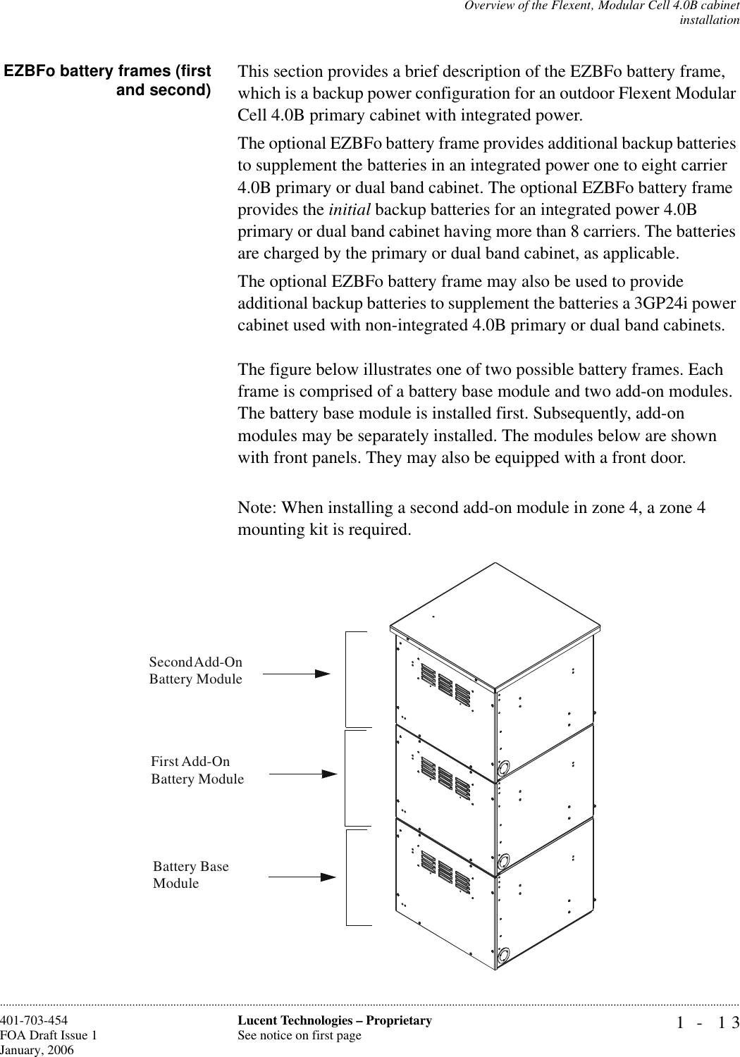 Overview of the Flexent‚ Modular Cell 4.0B cabinetinstallation1- 13Lucent Technologies – ProprietarySee notice on first page401-703-454FOA Draft Issue 1January, 2006............................................................................................................................................................................................................................................................EZBFo battery frames (firstand second) This section provides a brief description of the EZBFo battery frame, which is a backup power configuration for an outdoor Flexent Modular Cell 4.0B primary cabinet with integrated power. The optional EZBFo battery frame provides additional backup batteries to supplement the batteries in an integrated power one to eight carrier 4.0B primary or dual band cabinet. The optional EZBFo battery frame provides the initial backup batteries for an integrated power 4.0B primary or dual band cabinet having more than 8 carriers. The batteries are charged by the primary or dual band cabinet, as applicable. The optional EZBFo battery frame may also be used to provide additional backup batteries to supplement the batteries a 3GP24i power cabinet used with non-integrated 4.0B primary or dual band cabinets.The figure below illustrates one of two possible battery frames. Each frame is comprised of a battery base module and two add-on modules. The battery base module is installed first. Subsequently, add-on modules may be separately installed. The modules below are shown with front panels. They may also be equipped with a front door.Note: When installing a second add-on module in zone 4, a zone 4 mounting kit is required.Battery Base ModuleSecond Add-On Battery ModuleFirst Add-On Battery Module