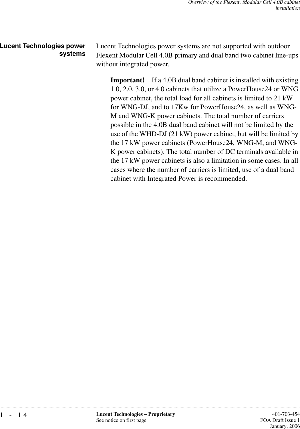 1-14 Lucent Technologies – ProprietarySee notice on first page  401-703-454FOA Draft Issue 1January, 2006...........................................................................................................................................................................................................................................................Overview of the Flexent‚ Modular Cell 4.0B cabinetinstallationLucent Technologies powersystems Lucent Technologies power systems are not supported with outdoor Flexent Modular Cell 4.0B primary and dual band two cabinet line-ups without integrated power. Important! If a 4.0B dual band cabinet is installed with existing 1.0, 2.0, 3.0, or 4.0 cabinets that utilize a PowerHouse24 or WNG power cabinet, the total load for all cabinets is limited to 21 kW for WNG-DJ, and to 17Kw for PowerHouse24, as well as WNG-M and WNG-K power cabinets. The total number of carriers possible in the 4.0B dual band cabinet will not be limited by the use of the WHD-DJ (21 kW) power cabinet, but will be limited by the 17 kW power cabinets (PowerHouse24, WNG-M, and WNG-K power cabinets). The total number of DC terminals available in the 17 kW power cabinets is also a limitation in some cases. In all cases where the number of carriers is limited, use of a dual band cabinet with Integrated Power is recommended.