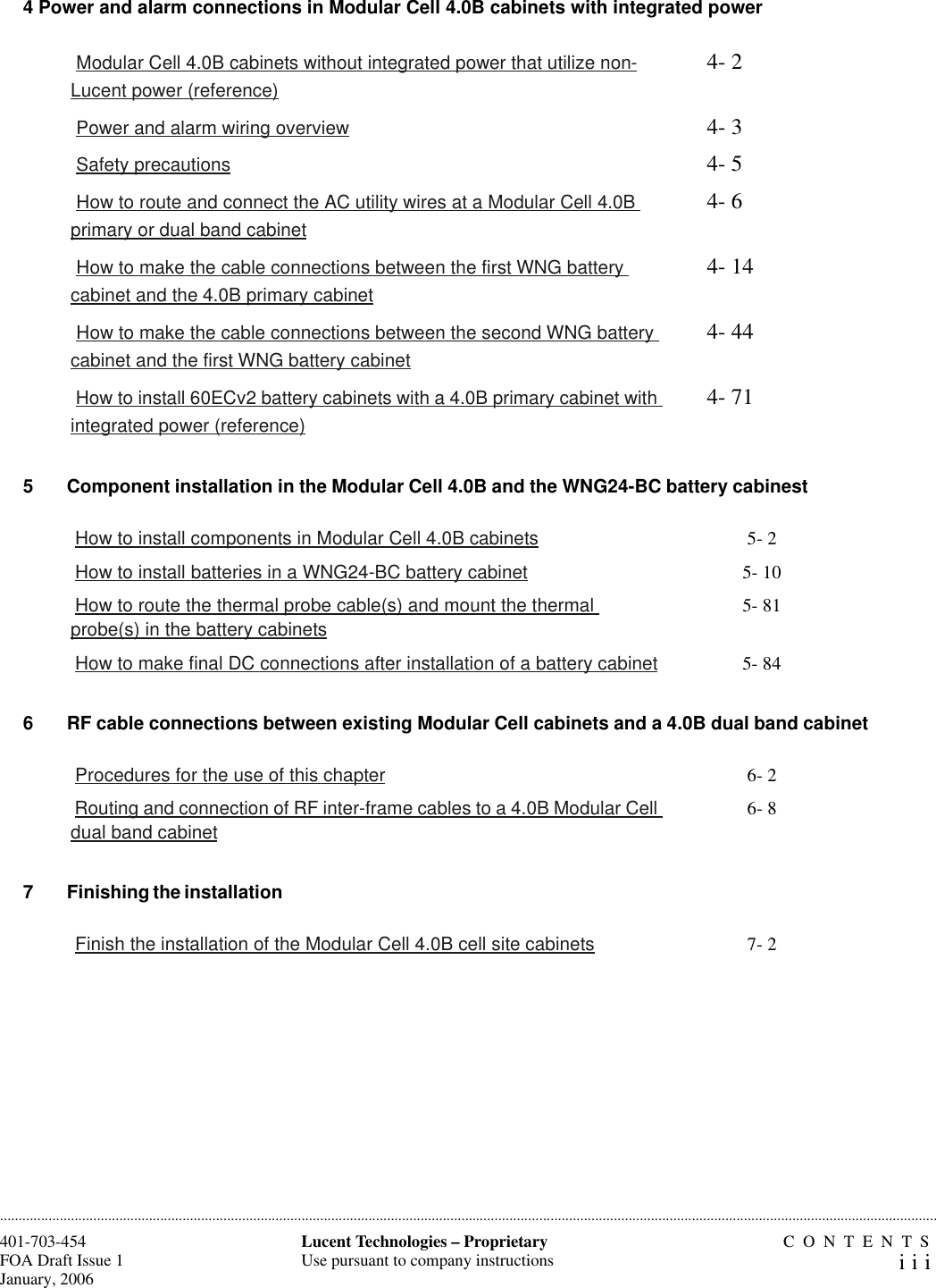 CONTENTSiii401-703-454FOA Draft Issue 1January, 2006............................................................................................................................................................................................................................................................Lucent Technologies – ProprietaryUse pursuant to company instructions4 Power and alarm connections in Modular Cell 4.0B cabinets with integrated power5 Component installation in the Modular Cell 4.0B and the WNG24-BC battery cabinest 6 RF cable connections between existing Modular Cell cabinets and a 4.0B dual band cabinet 7 Finishing the installation  Modular Cell 4.0B cabinets without integrated power that utilize non-Lucent power (reference)4- 2 Power and alarm wiring overview 4- 3 Safety precautions 4- 5 How to route and connect the AC utility wires at a Modular Cell 4.0B primary or dual band cabinet4- 6 How to make the cable connections between the first WNG battery cabinet and the 4.0B primary cabinet4- 14 How to make the cable connections between the second WNG battery cabinet and the first WNG battery cabinet4- 44 How to install 60ECv2 battery cabinets with a 4.0B primary cabinet with integrated power (reference)4- 71 How to install components in Modular Cell 4.0B cabinets 5- 2 How to install batteries in a WNG24-BC battery cabinet 5- 10 How to route the thermal probe cable(s) and mount the thermal probe(s) in the battery cabinets5- 81 How to make final DC connections after installation of a battery cabinet 5- 84 Procedures for the use of this chapter 6- 2 Routing and connection of RF inter-frame cables to a 4.0B Modular Cell dual band cabinet6- 8 Finish the installation of the Modular Cell 4.0B cell site cabinets 7- 2