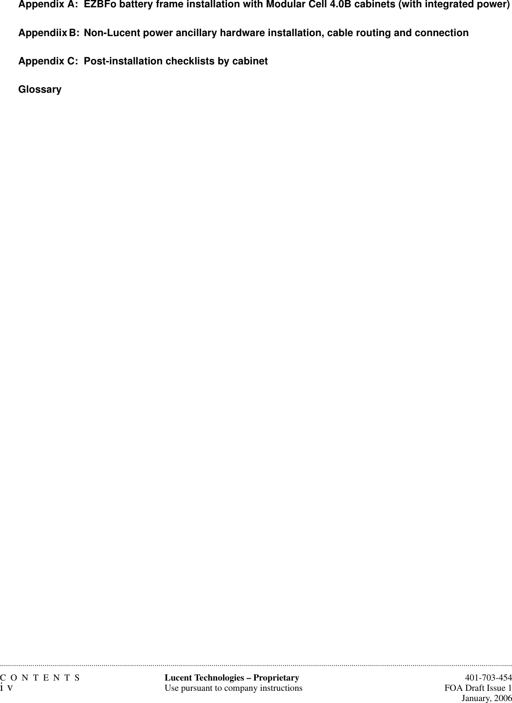 CONTENTSiv  401-703-454FOA Draft Issue 1January, 2006............................................................................................................................................................................................................................................................Lucent Technologies – ProprietaryUse pursuant to company instructionsAppendix A:  EZBFo battery frame installation with Modular Cell 4.0B cabinets (with integrated power)Appendiix B:  Non-Lucent power ancillary hardware installation, cable routing and connectionAppendix C:  Post-installation checklists by cabinetGlossary