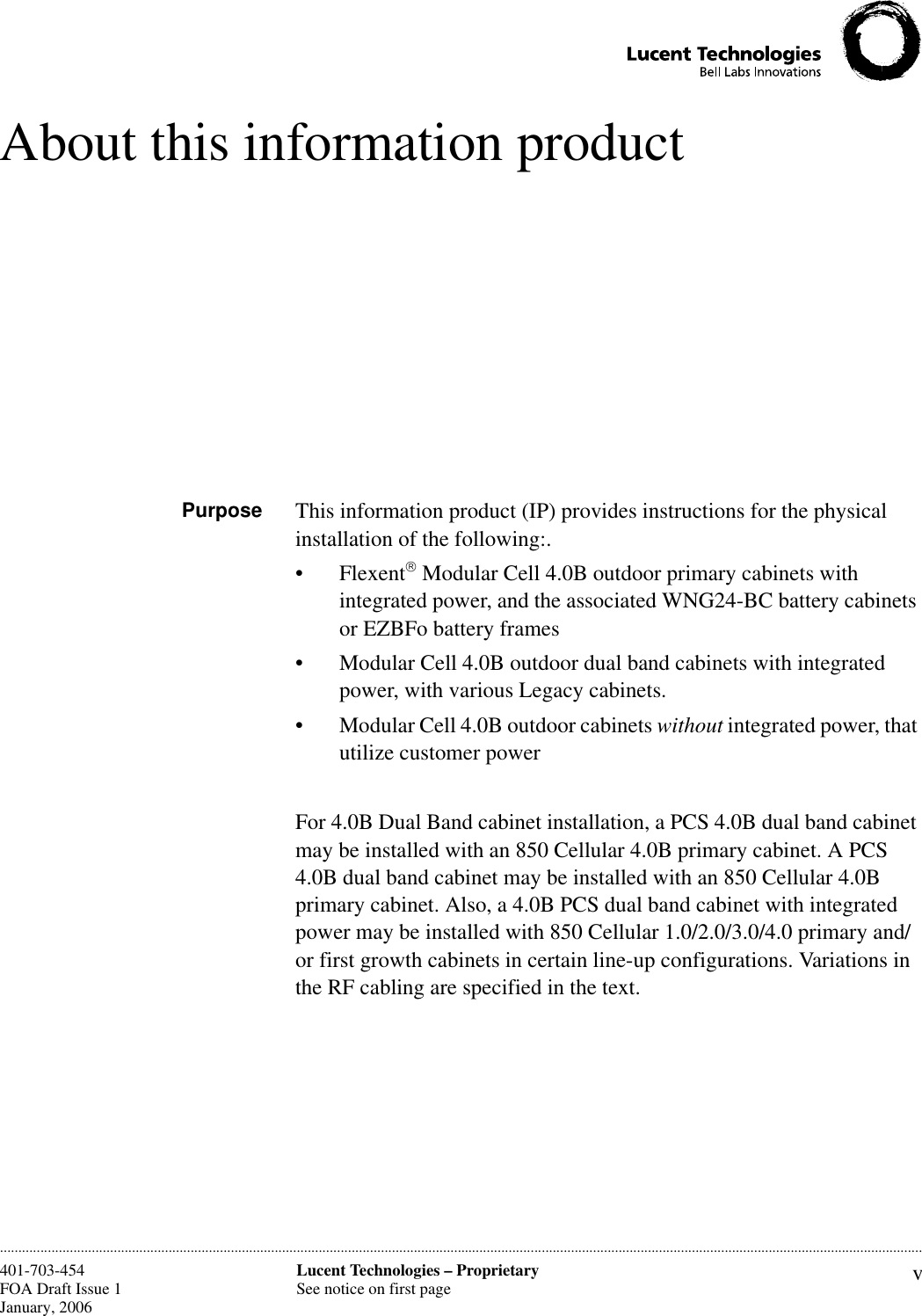 vLucent Technologies – ProprietarySee notice on first page401-703-454FOA Draft Issue 1January, 2006 ............................................................................................................................................................................................................................................................About this information productPurpose This information product (IP) provides instructions for the physical installation of the following:.• Flexent Modular Cell 4.0B outdoor primary cabinets with integrated power, and the associated WNG24-BC battery cabinets or EZBFo battery frames• Modular Cell 4.0B outdoor dual band cabinets with integrated power, with various Legacy cabinets.• Modular Cell 4.0B outdoor cabinets without integrated power, that utilize customer powerFor 4.0B Dual Band cabinet installation, a PCS 4.0B dual band cabinet may be installed with an 850 Cellular 4.0B primary cabinet. A PCS 4.0B dual band cabinet may be installed with an 850 Cellular 4.0B primary cabinet. Also, a 4.0B PCS dual band cabinet with integrated power may be installed with 850 Cellular 1.0/2.0/3.0/4.0 primary and/or first growth cabinets in certain line-up configurations. Variations in the RF cabling are specified in the text. 