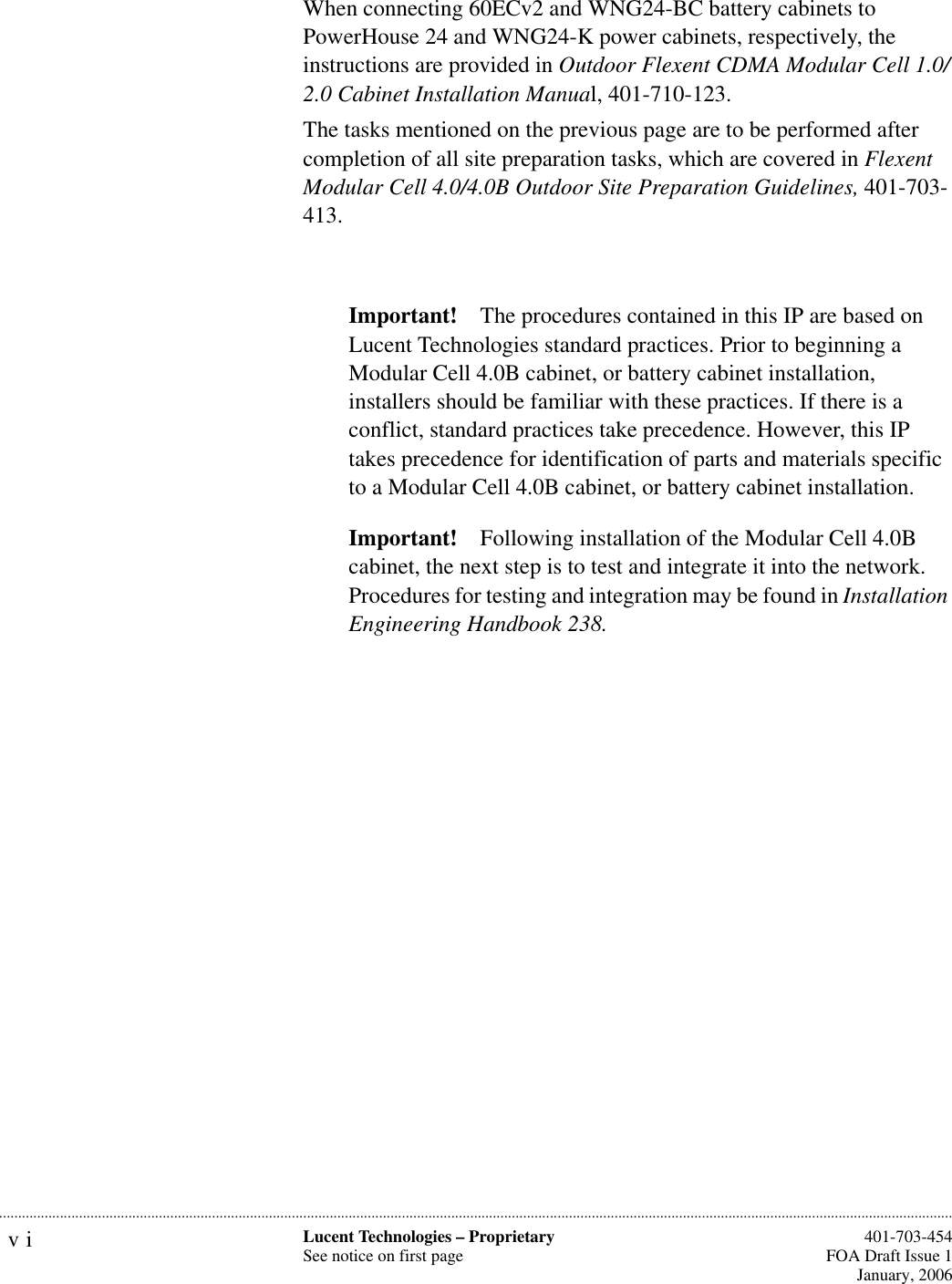 vi Lucent Technologies – ProprietarySee notice on first page  401-703-454FOA Draft Issue 1January, 2006...........................................................................................................................................................................................................................................................When connecting 60ECv2 and WNG24-BC battery cabinets to PowerHouse 24 and WNG24-K power cabinets, respectively, the instructions are provided in Outdoor Flexent CDMA Modular Cell 1.0/2.0 Cabinet Installation Manual, 401-710-123. The tasks mentioned on the previous page are to be performed after completion of all site preparation tasks, which are covered in Flexent Modular Cell 4.0/4.0B Outdoor Site Preparation Guidelines, 401-703-413.Important! The procedures contained in this IP are based on Lucent Technologies standard practices. Prior to beginning a Modular Cell 4.0B cabinet, or battery cabinet installation, installers should be familiar with these practices. If there is a conflict, standard practices take precedence. However, this IP takes precedence for identification of parts and materials specific to a Modular Cell 4.0B cabinet, or battery cabinet installation.Important! Following installation of the Modular Cell 4.0B cabinet, the next step is to test and integrate it into the network. Procedures for testing and integration may be found in Installation Engineering Handbook 238.