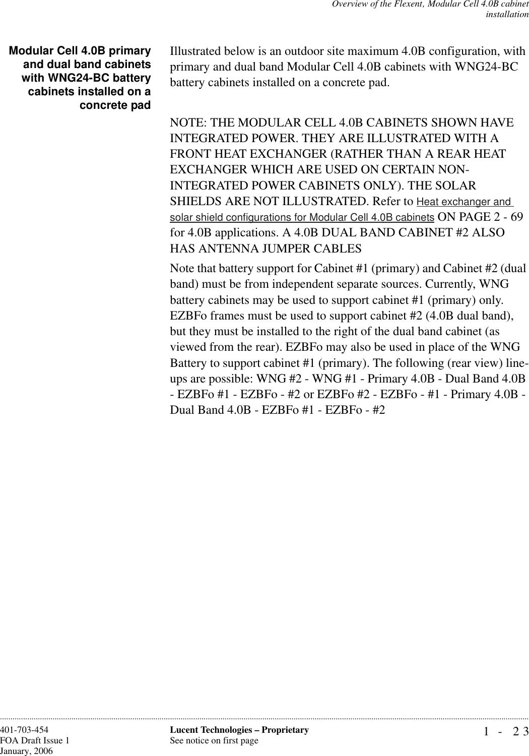 Overview of the Flexent‚ Modular Cell 4.0B cabinetinstallation1- 23Lucent Technologies – ProprietarySee notice on first page401-703-454FOA Draft Issue 1January, 2006............................................................................................................................................................................................................................................................Modular Cell 4.0B primaryand dual band cabinetswith WNG24-BC batterycabinets installed on aconcrete padIllustrated below is an outdoor site maximum 4.0B configuration, with primary and dual band Modular Cell 4.0B cabinets with WNG24-BC battery cabinets installed on a concrete pad. NOTE: THE MODULAR CELL 4.0B CABINETS SHOWN HAVE INTEGRATED POWER. THEY ARE ILLUSTRATED WITH A FRONT HEAT EXCHANGER (RATHER THAN A REAR HEAT EXCHANGER WHICH ARE USED ON CERTAIN NON-INTEGRATED POWER CABINETS ONLY). THE SOLAR SHIELDS ARE NOT ILLUSTRATED. Refer to Heat exchanger and solar shield configurations for Modular Cell 4.0B cabinets ON PAGE 2 - 69 for 4.0B applications. A 4.0B DUAL BAND CABINET #2 ALSO HAS ANTENNA JUMPER CABLESNote that battery support for Cabinet #1 (primary) and Cabinet #2 (dual band) must be from independent separate sources. Currently, WNG battery cabinets may be used to support cabinet #1 (primary) only. EZBFo frames must be used to support cabinet #2 (4.0B dual band), but they must be installed to the right of the dual band cabinet (as viewed from the rear). EZBFo may also be used in place of the WNG Battery to support cabinet #1 (primary). The following (rear view) line-ups are possible: WNG #2 - WNG #1 - Primary 4.0B - Dual Band 4.0B - EZBFo #1 - EZBFo - #2 or EZBFo #2 - EZBFo - #1 - Primary 4.0B - Dual Band 4.0B - EZBFo #1 - EZBFo - #2