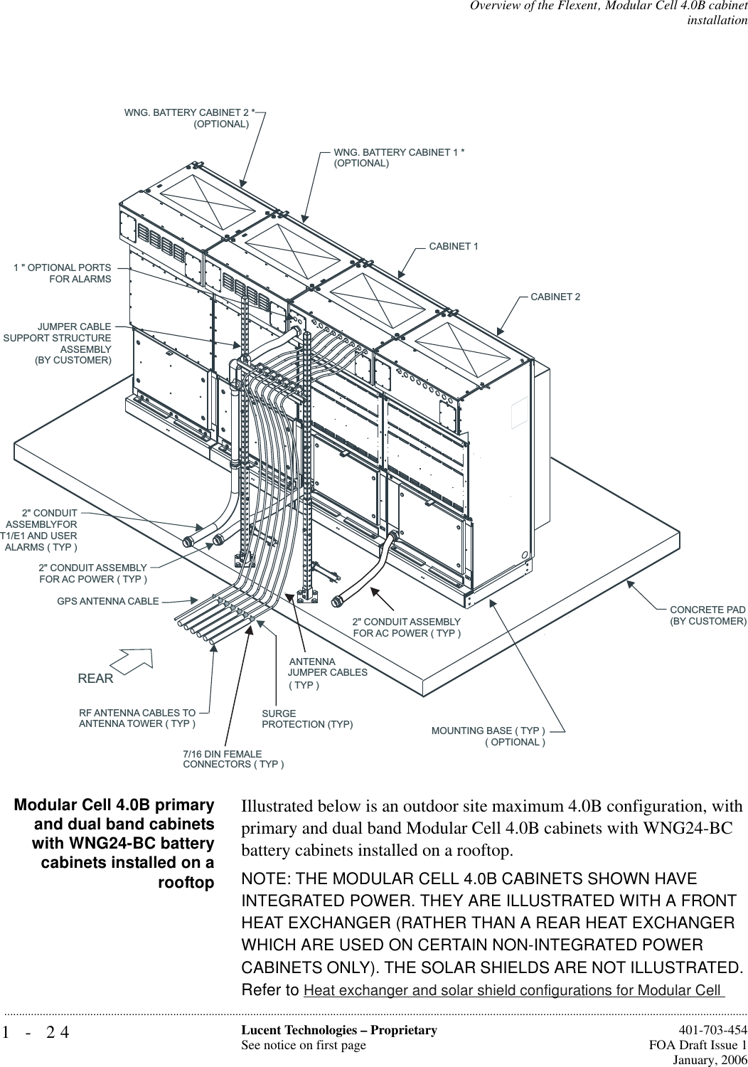 1-24 Lucent Technologies – ProprietarySee notice on first page  401-703-454FOA Draft Issue 1January, 2006...........................................................................................................................................................................................................................................................Overview of the Flexent‚ Modular Cell 4.0B cabinetinstallation Modular Cell 4.0B primaryand dual band cabinetswith WNG24-BC batterycabinets installed on arooftopIllustrated below is an outdoor site maximum 4.0B configuration, with primary and dual band Modular Cell 4.0B cabinets with WNG24-BC battery cabinets installed on a rooftop.NOTE: THE MODULAR CELL 4.0B CABINETS SHOWN HAVE INTEGRATED POWER. THEY ARE ILLUSTRATED WITH A FRONT HEAT EXCHANGER (RATHER THAN A REAR HEAT EXCHANGER WHICH ARE USED ON CERTAIN NON-INTEGRATED POWER CABINETS ONLY). THE SOLAR SHIELDS ARE NOT ILLUSTRATED. Refer to Heat exchanger and solar shield configurations for Modular Cell JUMPER CABLESUPPORT STRUCTUREASSEMBLY(BY CUSTOMER)2&quot; CONDUITASSEMBLYFORT1/E1 AND USERALARMS ( TYP )ANTENNAJUMPER CABLES( TYP )RF ANTENNA CABLES TOANTENNA TOWER ( TYP )CONNECTORS ( TYP )7/16 DIN FEMALE2&quot; CONDUIT ASSEMBLY2&quot; CONDUIT ASSEMBLYFOR AC POWER ( TYP )FOR AC POWER ( TYP )REARMOUNTING BASE ( TYP )( OPTIONAL )CONCRETE PAD(BY CUSTOMER)WNG. BATTERY CABINET 1 *(OPTIONAL)WNG. BATTERY CABINET 2 *(OPTIONAL)1 &quot; OPTIONAL PORTSFOR ALARMSCABINET 1CABINET 2GPS ANTENNA CABLESURGEPROTECTION (TYP)