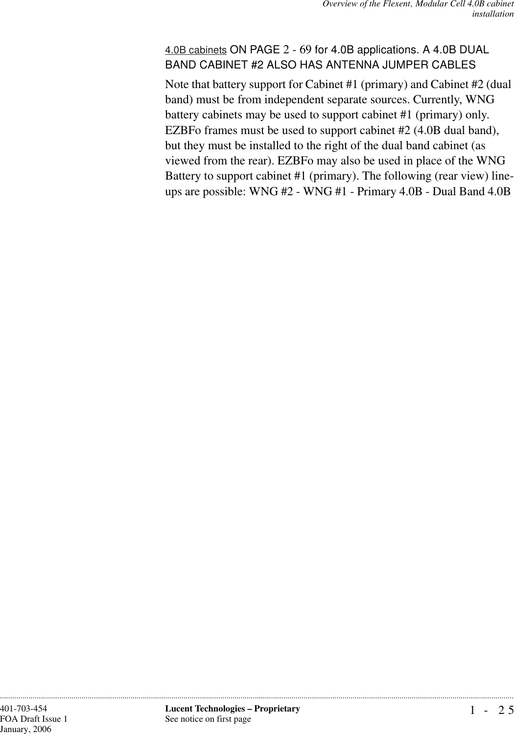 Overview of the Flexent‚ Modular Cell 4.0B cabinetinstallation1- 25Lucent Technologies – ProprietarySee notice on first page401-703-454FOA Draft Issue 1January, 2006............................................................................................................................................................................................................................................................4.0B cabinets ON PAGE 2 - 69 for 4.0B applications. A 4.0B DUAL BAND CABINET #2 ALSO HAS ANTENNA JUMPER CABLESNote that battery support for Cabinet #1 (primary) and Cabinet #2 (dual band) must be from independent separate sources. Currently, WNG battery cabinets may be used to support cabinet #1 (primary) only. EZBFo frames must be used to support cabinet #2 (4.0B dual band), but they must be installed to the right of the dual band cabinet (as viewed from the rear). EZBFo may also be used in place of the WNG Battery to support cabinet #1 (primary). The following (rear view) line-ups are possible: WNG #2 - WNG #1 - Primary 4.0B - Dual Band 4.0B 