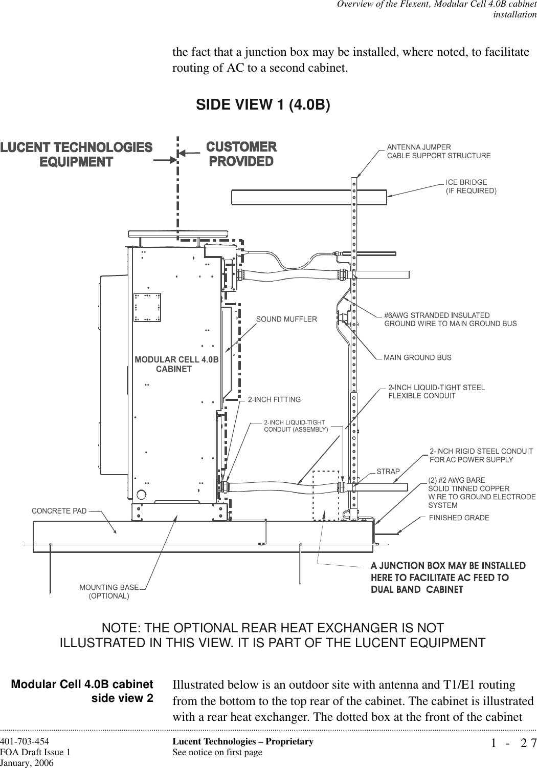 Overview of the Flexent‚ Modular Cell 4.0B cabinetinstallation1- 27Lucent Technologies – ProprietarySee notice on first page401-703-454FOA Draft Issue 1January, 2006............................................................................................................................................................................................................................................................the fact that a junction box may be installed, where noted, to facilitate routing of AC to a second cabinet.Modular Cell 4.0B cabinetside view 2 Illustrated below is an outdoor site with antenna and T1/E1 routing from the bottom to the top rear of the cabinet. The cabinet is illustrated with a rear heat exchanger. The dotted box at the front of the cabinet SIDE VIEW 1 (4.0B)NOTE: THE OPTIONAL REAR HEAT EXCHANGER IS NOT ILLUSTRATED IN THIS VIEW. IT IS PART OF THE LUCENT EQUIPMENT