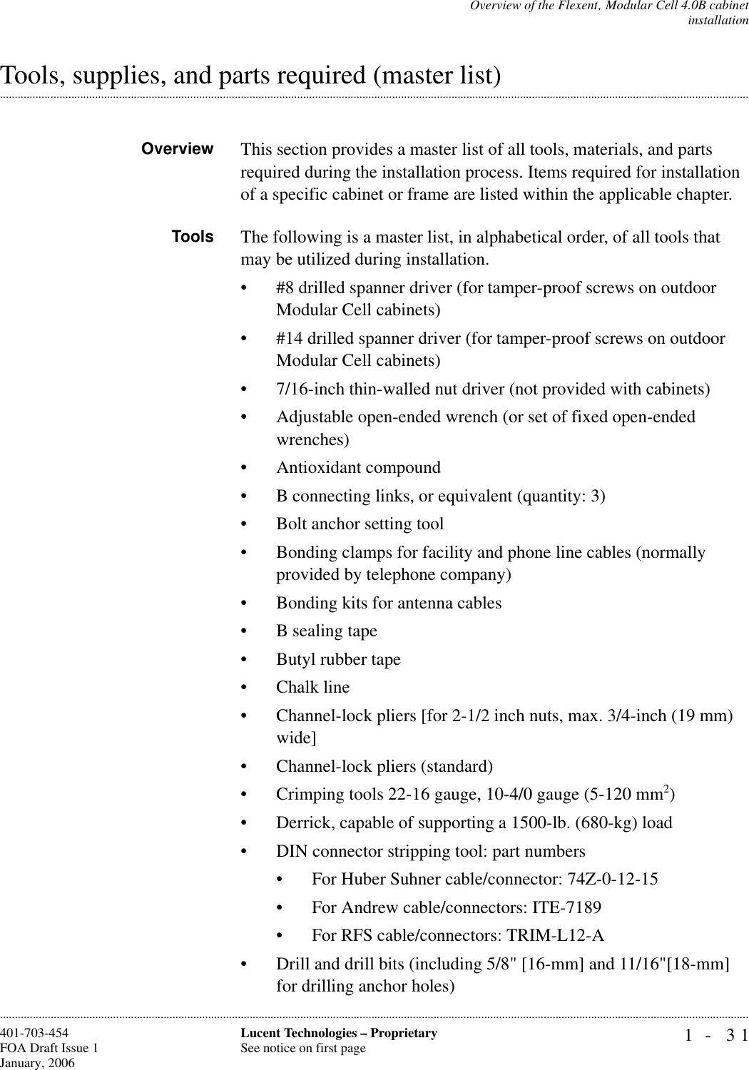 Overview of the Flexent‚ Modular Cell 4.0B cabinetinstallation1- 31Lucent Technologies – ProprietarySee notice on first page401-703-454FOA Draft Issue 1January, 2006.........................................................................................................................................................................................................................................................................................................................................................................................................................................................................................................................Tools, supplies, and parts required (master list)Overview This section provides a master list of all tools, materials, and parts required during the installation process. Items required for installation of a specific cabinet or frame are listed within the applicable chapter.Tools The following is a master list, in alphabetical order, of all tools that may be utilized during installation.• #8 drilled spanner driver (for tamper-proof screws on outdoor Modular Cell cabinets)• #14 drilled spanner driver (for tamper-proof screws on outdoor Modular Cell cabinets)• 7/16-inch thin-walled nut driver (not provided with cabinets)• Adjustable open-ended wrench (or set of fixed open-ended wrenches)• Antioxidant compound• B connecting links, or equivalent (quantity: 3)• Bolt anchor setting tool• Bonding clamps for facility and phone line cables (normally provided by telephone company)• Bonding kits for antenna cables• B sealing tape• Butyl rubber tape• Chalk line• Channel-lock pliers [for 2-1/2 inch nuts, max. 3/4-inch (19 mm) wide]• Channel-lock pliers (standard)• Crimping tools 22-16 gauge, 10-4/0 gauge (5-120 mm2)• Derrick, capable of supporting a 1500-lb. (680-kg) load• DIN connector stripping tool: part numbers • For Huber Suhner cable/connector: 74Z-0-12-15• For Andrew cable/connectors: ITE-7189• For RFS cable/connectors: TRIM-L12-A• Drill and drill bits (including 5/8&quot; [16-mm] and 11/16&quot;[18-mm] for drilling anchor holes)