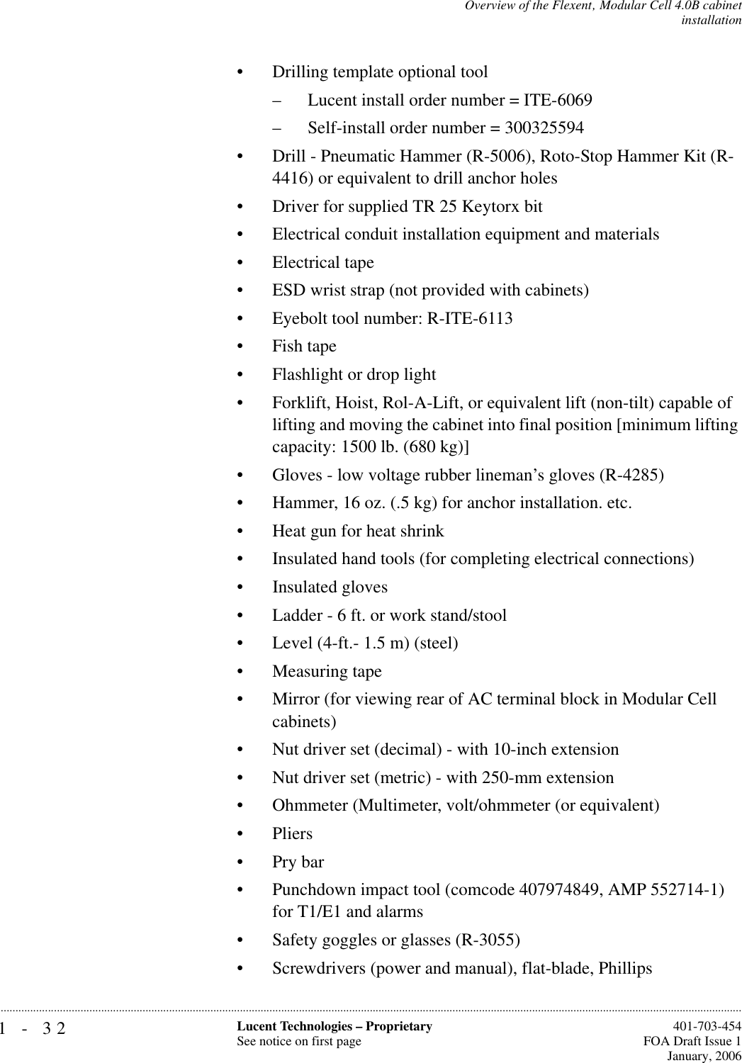 1-32 Lucent Technologies – ProprietarySee notice on first page  401-703-454FOA Draft Issue 1January, 2006...........................................................................................................................................................................................................................................................Overview of the Flexent‚ Modular Cell 4.0B cabinetinstallation• Drilling template optional tool – Lucent install order number = ITE-6069– Self-install order number = 300325594• Drill - Pneumatic Hammer (R-5006), Roto-Stop Hammer Kit (R-4416) or equivalent to drill anchor holes• Driver for supplied TR 25 Keytorx bit• Electrical conduit installation equipment and materials• Electrical tape• ESD wrist strap (not provided with cabinets)• Eyebolt tool number: R-ITE-6113• Fish tape• Flashlight or drop light• Forklift, Hoist, Rol-A-Lift, or equivalent lift (non-tilt) capable of lifting and moving the cabinet into final position [minimum lifting capacity: 1500 lb. (680 kg)]• Gloves - low voltage rubber lineman’s gloves (R-4285)• Hammer, 16 oz. (.5 kg) for anchor installation. etc.• Heat gun for heat shrink• Insulated hand tools (for completing electrical connections)• Insulated gloves• Ladder - 6 ft. or work stand/stool • Level (4-ft.- 1.5 m) (steel)• Measuring tape• Mirror (for viewing rear of AC terminal block in Modular Cell cabinets)• Nut driver set (decimal) - with 10-inch extension • Nut driver set (metric) - with 250-mm extension • Ohmmeter (Multimeter, volt/ohmmeter (or equivalent)• Pliers• Pry bar• Punchdown impact tool (comcode 407974849, AMP 552714-1) for T1/E1 and alarms• Safety goggles or glasses (R-3055)• Screwdrivers (power and manual), flat-blade, Phillips