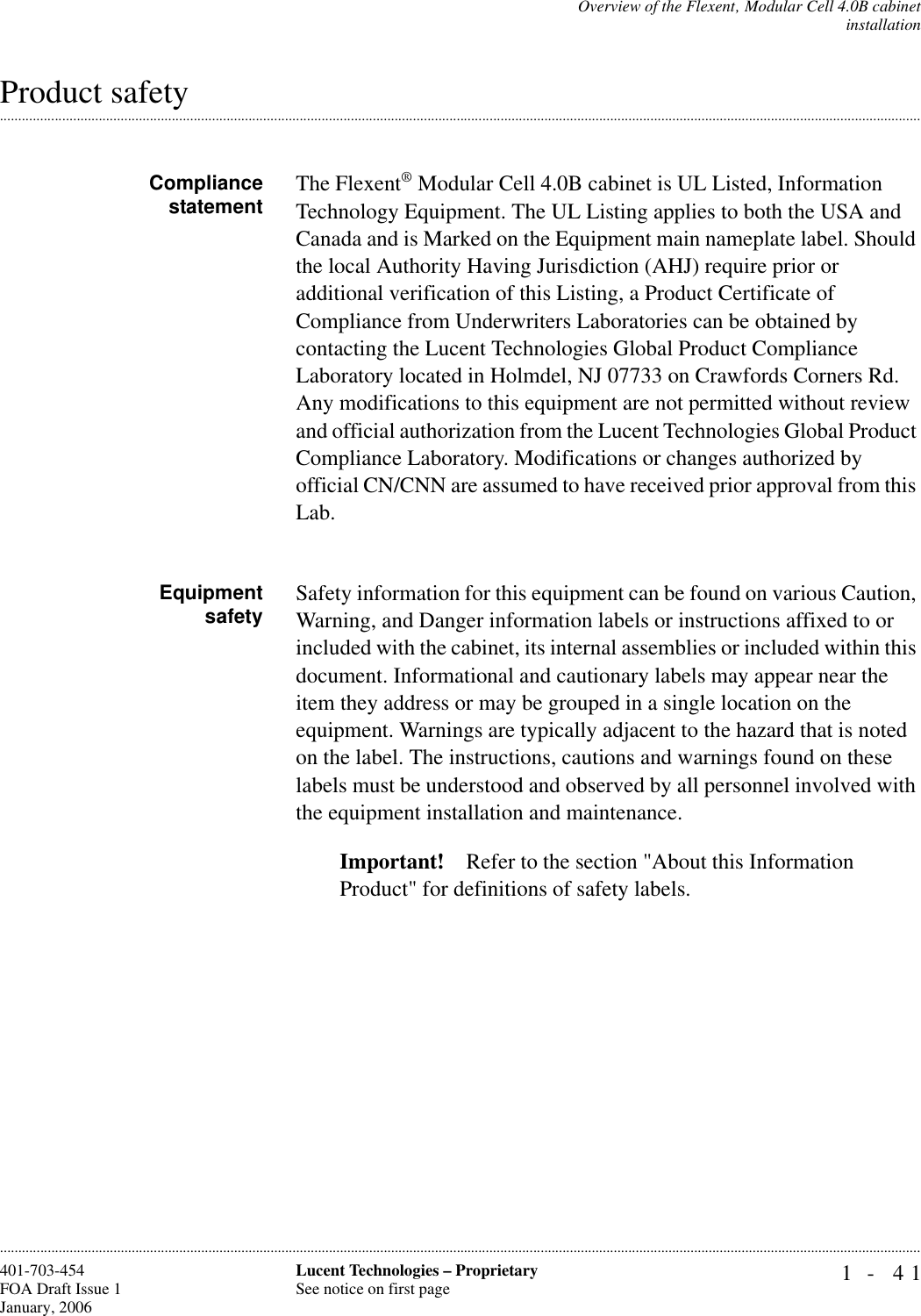 Overview of the Flexent‚ Modular Cell 4.0B cabinetinstallation1- 41Lucent Technologies – ProprietarySee notice on first page401-703-454FOA Draft Issue 1January, 2006.........................................................................................................................................................................................................................................................................................................................................................................................................................................................................................................................Product safetyCompliance statement The Flexent® Modular Cell 4.0B cabinet is UL Listed, Information Technology Equipment. The UL Listing applies to both the USA and Canada and is Marked on the Equipment main nameplate label. Should the local Authority Having Jurisdiction (AHJ) require prior or additional verification of this Listing, a Product Certificate of Compliance from Underwriters Laboratories can be obtained by contacting the Lucent Technologies Global Product Compliance Laboratory located in Holmdel, NJ 07733 on Crawfords Corners Rd.Any modifications to this equipment are not permitted without review and official authorization from the Lucent Technologies Global Product Compliance Laboratory. Modifications or changes authorized by official CN/CNN are assumed to have received prior approval from this Lab.Equipmentsafety Safety information for this equipment can be found on various Caution, Warning, and Danger information labels or instructions affixed to or included with the cabinet, its internal assemblies or included within this document. Informational and cautionary labels may appear near the item they address or may be grouped in a single location on the equipment. Warnings are typically adjacent to the hazard that is noted on the label. The instructions, cautions and warnings found on these labels must be understood and observed by all personnel involved with the equipment installation and maintenance.Important! Refer to the section &quot;About this Information Product&quot; for definitions of safety labels.