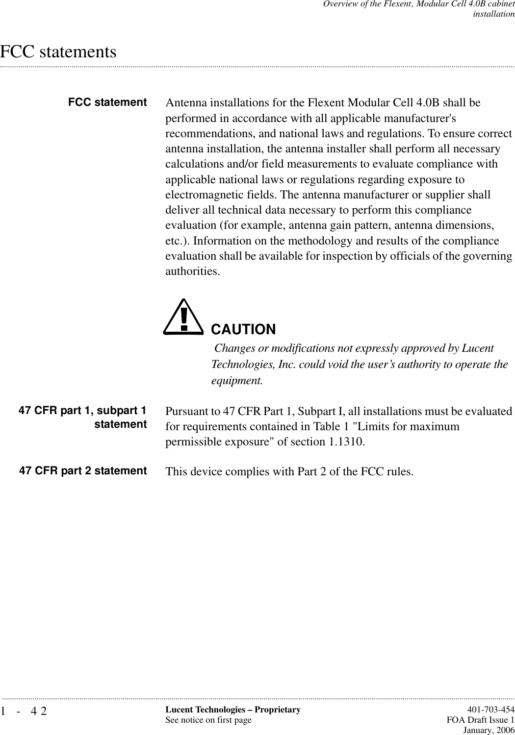 1-42 Lucent Technologies – ProprietarySee notice on first page  401-703-454FOA Draft Issue 1January, 2006...........................................................................................................................................................................................................................................................Overview of the Flexent‚ Modular Cell 4.0B cabinetinstallation.............................................................................................................................................................................................................................................................FCC statementsFCC statement Antenna installations for the Flexent Modular Cell 4.0B shall be performed in accordance with all applicable manufacturer&apos;s recommendations, and national laws and regulations. To ensure correct antenna installation, the antenna installer shall perform all necessary calculations and/or field measurements to evaluate compliance with applicable national laws or regulations regarding exposure to electromagnetic fields. The antenna manufacturer or supplier shall deliver all technical data necessary to perform this compliance evaluation (for example, antenna gain pattern, antenna dimensions, etc.). Information on the methodology and results of the compliance evaluation shall be available for inspection by officials of the governing authorities.CAUTION Changes or modifications not expressly approved by Lucent Technologies, Inc. could void the user’s authority to operate the equipment.47 CFR part 1, subpart 1statement Pursuant to 47 CFR Part 1, Subpart I, all installations must be evaluated for requirements contained in Table 1 &quot;Limits for maximum permissible exposure&quot; of section 1.1310.47 CFR part 2 statement This device complies with Part 2 of the FCC rules.