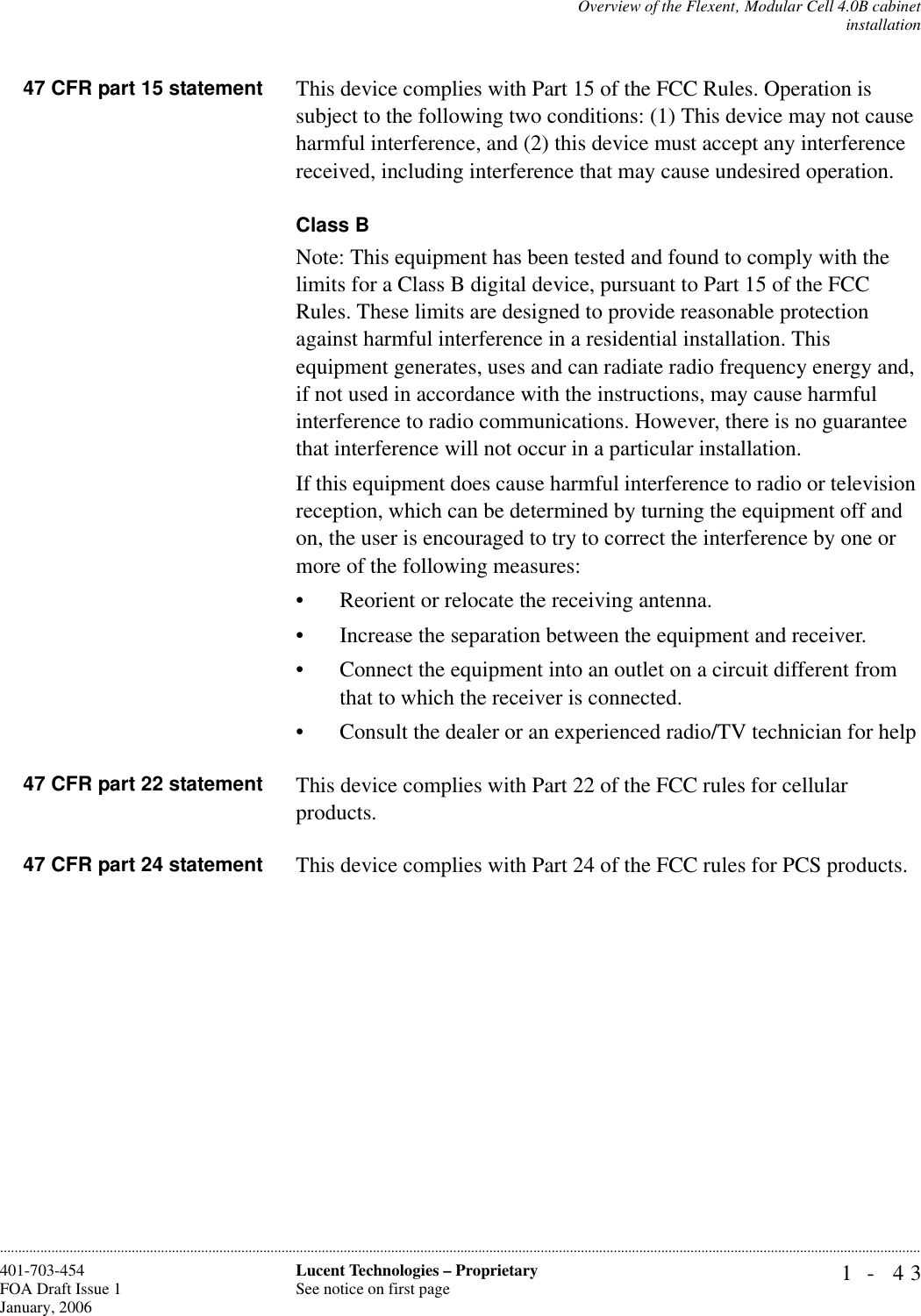 Overview of the Flexent‚ Modular Cell 4.0B cabinetinstallation1- 43Lucent Technologies – ProprietarySee notice on first page401-703-454FOA Draft Issue 1January, 2006............................................................................................................................................................................................................................................................47 CFR part 15 statement This device complies with Part 15 of the FCC Rules. Operation is subject to the following two conditions: (1) This device may not cause harmful interference, and (2) this device must accept any interference received, including interference that may cause undesired operation.Class BNote: This equipment has been tested and found to comply with the limits for a Class B digital device, pursuant to Part 15 of the FCC Rules. These limits are designed to provide reasonable protection against harmful interference in a residential installation. This equipment generates, uses and can radiate radio frequency energy and, if not used in accordance with the instructions, may cause harmful interference to radio communications. However, there is no guarantee that interference will not occur in a particular installation. If this equipment does cause harmful interference to radio or television reception, which can be determined by turning the equipment off and on, the user is encouraged to try to correct the interference by one or more of the following measures:• Reorient or relocate the receiving antenna.• Increase the separation between the equipment and receiver.• Connect the equipment into an outlet on a circuit different from that to which the receiver is connected.• Consult the dealer or an experienced radio/TV technician for help47 CFR part 22 statement This device complies with Part 22 of the FCC rules for cellular products.47 CFR part 24 statement This device complies with Part 24 of the FCC rules for PCS products.