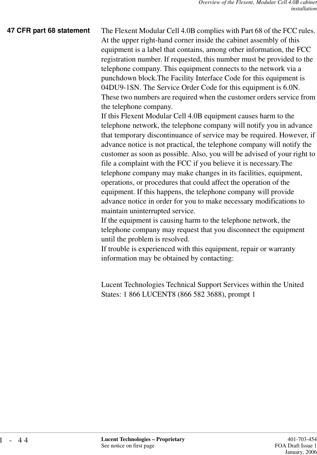 1-44 Lucent Technologies – ProprietarySee notice on first page  401-703-454FOA Draft Issue 1January, 2006...........................................................................................................................................................................................................................................................Overview of the Flexent‚ Modular Cell 4.0B cabinetinstallation 47 CFR part 68 statement The Flexent Modular Cell 4.0B complies with Part 68 of the FCC rules. At the upper right-hand corner inside the cabinet assembly of this equipment is a label that contains, among other information, the FCC registration number. If requested, this number must be provided to the telephone company. This equipment connects to the network via a punchdown block.The Facility Interface Code for this equipment is 04DU9-1SN. The Service Order Code for this equipment is 6.0N. These two numbers are required when the customer orders service from the telephone company.If this Flexent Modular Cell 4.0B equipment causes harm to the telephone network, the telephone company will notify you in advance that temporary discontinuance of service may be required. However, if advance notice is not practical, the telephone company will notify the customer as soon as possible. Also, you will be advised of your right to file a complaint with the FCC if you believe it is necessary.The telephone company may make changes in its facilities, equipment, operations, or procedures that could affect the operation of the equipment. If this happens, the telephone company will provide advance notice in order for you to make necessary modifications to maintain uninterrupted service. If the equipment is causing harm to the telephone network, the telephone company may request that you disconnect the equipment until the problem is resolved. If trouble is experienced with this equipment, repair or warranty information may be obtained by contacting:Lucent Technologies Technical Support Services within the United States: 1 866 LUCENT8 (866 582 3688), prompt 1