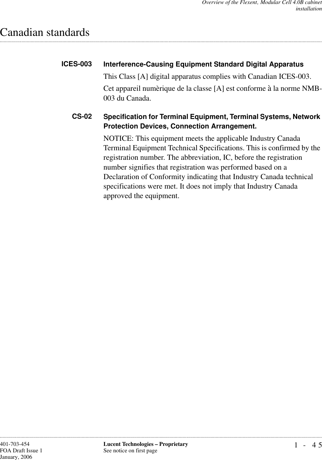 Overview of the Flexent‚ Modular Cell 4.0B cabinetinstallation1- 45Lucent Technologies – ProprietarySee notice on first page401-703-454FOA Draft Issue 1January, 2006.........................................................................................................................................................................................................................................................................................................................................................................................................................................................................................................................Canadian standardsICES-003 Interference-Causing Equipment Standard Digital ApparatusThis Class [A] digital apparatus complies with Canadian ICES-003.Cet appareil numèrique de la classe [A] est conforme à la norme NMB-003 du Canada.CS-02 Specification for Terminal Equipment, Terminal Systems, Network Protection Devices, Connection Arrangement.NOTICE: This equipment meets the applicable Industry Canada Terminal Equipment Technical Specifications. This is confirmed by the registration number. The abbreviation, IC, before the registration number signifies that registration was performed based on a Declaration of Conformity indicating that Industry Canada technical specifications were met. It does not imply that Industry Canada approved the equipment.