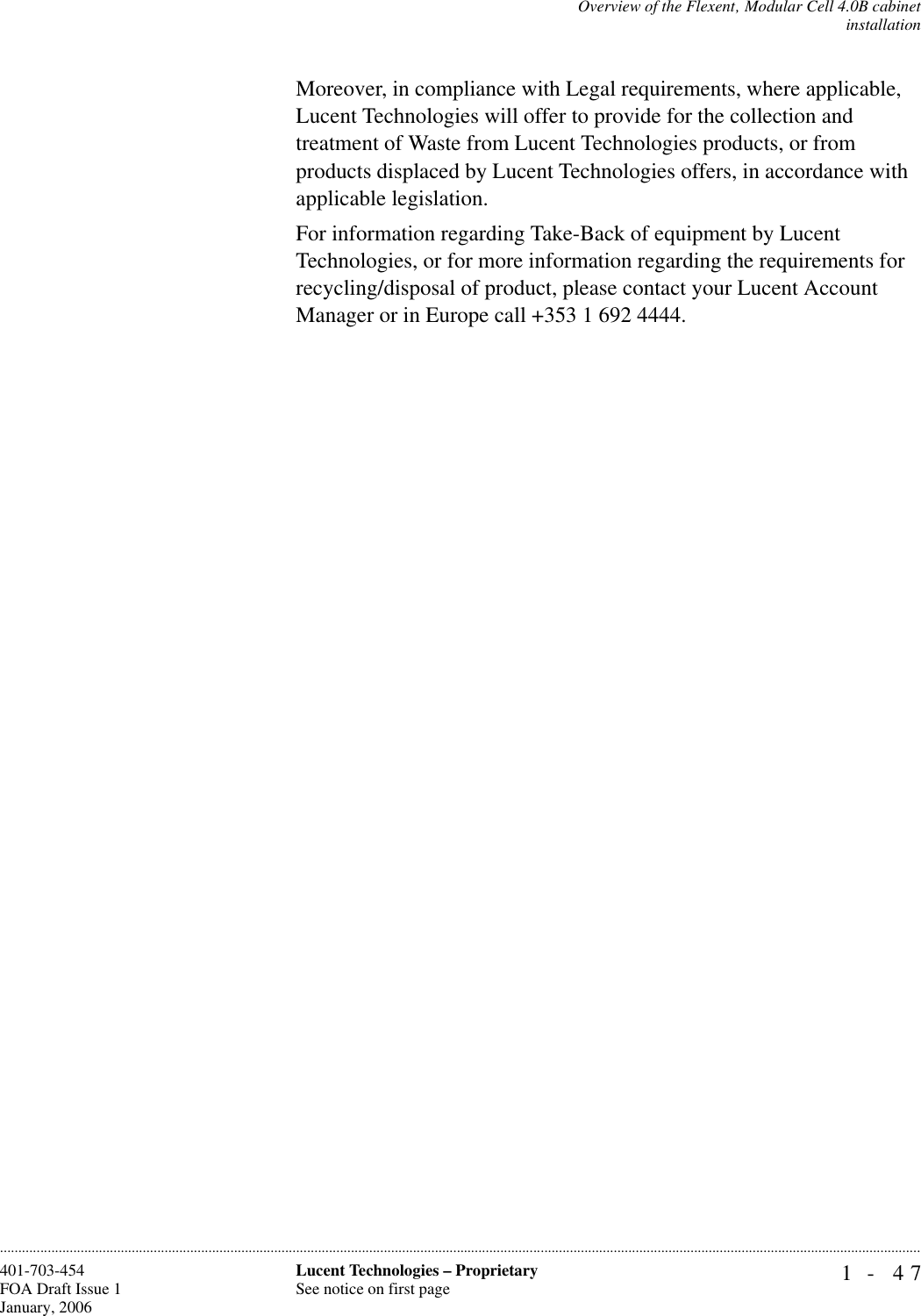 Overview of the Flexent‚ Modular Cell 4.0B cabinetinstallation1- 47Lucent Technologies – ProprietarySee notice on first page401-703-454FOA Draft Issue 1January, 2006............................................................................................................................................................................................................................................................Moreover, in compliance with Legal requirements, where applicable, Lucent Technologies will offer to provide for the collection and treatment of Waste from Lucent Technologies products, or from products displaced by Lucent Technologies offers, in accordance with applicable legislation.For information regarding Take-Back of equipment by Lucent Technologies, or for more information regarding the requirements for recycling/disposal of product, please contact your Lucent Account Manager or in Europe call +353 1 692 4444.