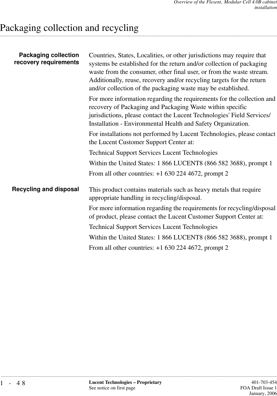 1-48 Lucent Technologies – ProprietarySee notice on first page  401-703-454FOA Draft Issue 1January, 2006...........................................................................................................................................................................................................................................................Overview of the Flexent‚ Modular Cell 4.0B cabinetinstallation.............................................................................................................................................................................................................................................................Packaging collection and recyclingPackaging collectionrecovery requirements Countries, States, Localities, or other jurisdictions may require that systems be established for the return and/or collection of packaging waste from the consumer, other final user, or from the waste stream. Additionally, reuse, recovery and/or recycling targets for the return and/or collection of the packaging waste may be established.For more information regarding the requirements for the collection and recovery of Packaging and Packaging Waste within specific jurisdictions, please contact the Lucent Technologies&apos; Field Services/Installation - Environmental Health and Safety Organization.For installations not performed by Lucent Technologies, please contact the Lucent Customer Support Center at:Technical Support Services Lucent TechnologiesWithin the United States: 1 866 LUCENT8 (866 582 3688), prompt 1From all other countries: +1 630 224 4672, prompt 2Recycling and disposal This product contains materials such as heavy metals that require appropriate handling in recycling/disposal.For more information regarding the requirements for recycling/disposal of product, please contact the Lucent Customer Support Center at:Technical Support Services Lucent TechnologiesWithin the United States: 1 866 LUCENT8 (866 582 3688), prompt 1From all other countries: +1 630 224 4672, prompt 2