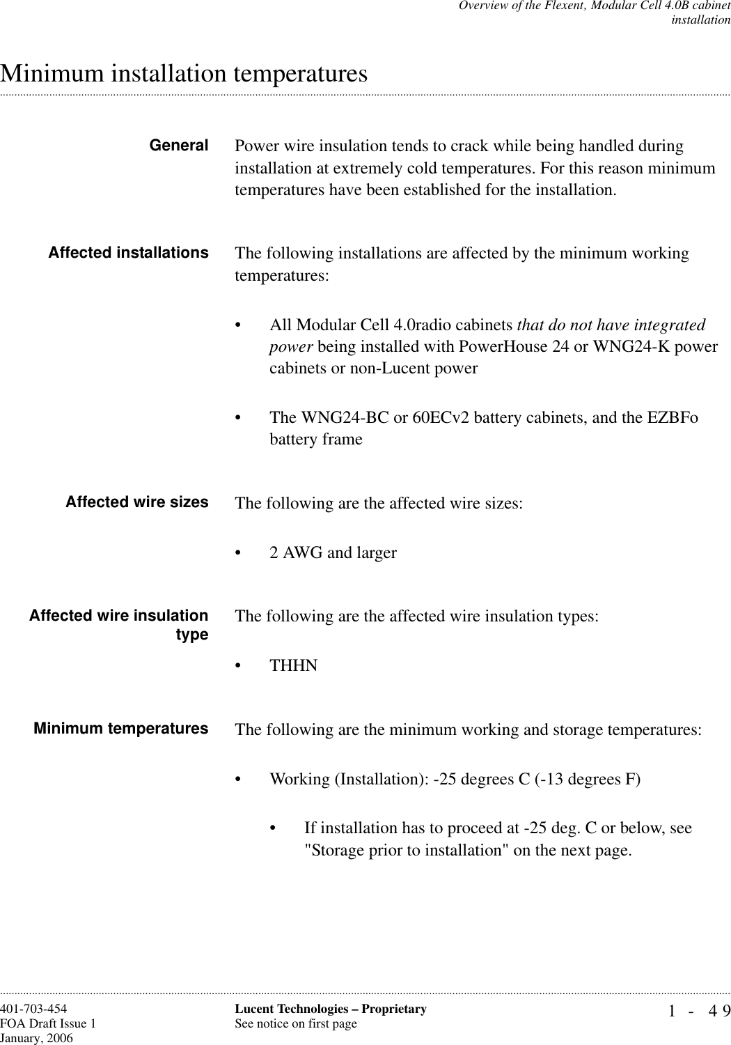 Overview of the Flexent‚ Modular Cell 4.0B cabinetinstallation1- 49Lucent Technologies – ProprietarySee notice on first page401-703-454FOA Draft Issue 1January, 2006.........................................................................................................................................................................................................................................................................................................................................................................................................................................................................................................................Minimum installation temperaturesGeneral Power wire insulation tends to crack while being handled during installation at extremely cold temperatures. For this reason minimum temperatures have been established for the installation.Affected installations The following installations are affected by the minimum working temperatures:• All Modular Cell 4.0radio cabinets that do not have integrated power being installed with PowerHouse 24 or WNG24-K power cabinets or non-Lucent power• The WNG24-BC or 60ECv2 battery cabinets, and the EZBFo battery frame Affected wire sizes The following are the affected wire sizes:• 2 AWG and largerAffected wire insulationtype The following are the affected wire insulation types:• THHNMinimum temperatures The following are the minimum working and storage temperatures:• Working (Installation): -25 degrees C (-13 degrees F)• If installation has to proceed at -25 deg. C or below, see &quot;Storage prior to installation&quot; on the next page.