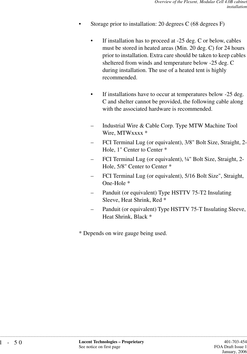 1-50 Lucent Technologies – ProprietarySee notice on first page  401-703-454FOA Draft Issue 1January, 2006...........................................................................................................................................................................................................................................................Overview of the Flexent‚ Modular Cell 4.0B cabinetinstallation• Storage prior to installation: 20 degrees C (68 degrees F)• If installation has to proceed at -25 deg. C or below, cables must be stored in heated areas (Min. 20 deg. C) for 24 hours prior to installation. Extra care should be taken to keep cables sheltered from winds and temperature below -25 deg. C during installation. The use of a heated tent is highly recommended.• If installations have to occur at temperatures below -25 deg. C and shelter cannot be provided, the following cable along with the associated hardware is recommended. – Industrial Wire &amp; Cable Corp. Type MTW Machine Tool Wire, MTWxxxx *– FCI Terminal Lug (or equivalent), 3/8&quot; Bolt Size, Straight, 2-Hole, 1&quot; Center to Center *– FCI Terminal Lug (or equivalent), ¼&quot; Bolt Size, Straight, 2-Hole, 5/8&quot; Center to Center *– FCI Terminal Lug (or equivalent), 5/16 Bolt Size&quot;, Straight, One-Hole *– Panduit (or equivalent) Type HSTTV 75-T2 Insulating Sleeve, Heat Shrink, Red *– Panduit (or equivalent) Type HSTTV 75-T Insulating Sleeve, Heat Shrink, Black ** Depends on wire gauge being used. 