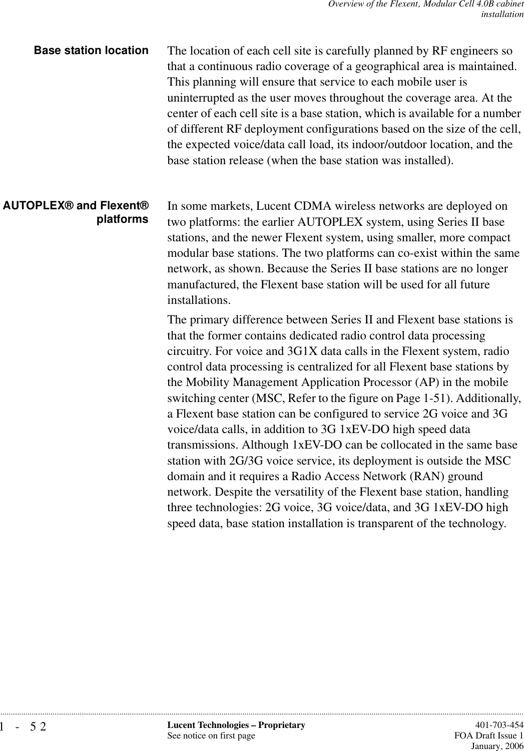 1-52 Lucent Technologies – ProprietarySee notice on first page  401-703-454FOA Draft Issue 1January, 2006...........................................................................................................................................................................................................................................................Overview of the Flexent‚ Modular Cell 4.0B cabinetinstallationBase station location The location of each cell site is carefully planned by RF engineers so that a continuous radio coverage of a geographical area is maintained. This planning will ensure that service to each mobile user is uninterrupted as the user moves throughout the coverage area. At the center of each cell site is a base station, which is available for a number of different RF deployment configurations based on the size of the cell, the expected voice/data call load, its indoor/outdoor location, and the base station release (when the base station was installed).AUTOPLEX® and Flexent®platforms In some markets, Lucent CDMA wireless networks are deployed on two platforms: the earlier AUTOPLEX system, using Series II base stations, and the newer Flexent system, using smaller, more compact modular base stations. The two platforms can co-exist within the same network, as shown. Because the Series II base stations are no longer manufactured, the Flexent base station will be used for all future installations.The primary difference between Series II and Flexent base stations is that the former contains dedicated radio control data processing circuitry. For voice and 3G1X data calls in the Flexent system, radio control data processing is centralized for all Flexent base stations by the Mobility Management Application Processor (AP) in the mobile switching center (MSC, Refer to the figure on Page 1-51). Additionally, a Flexent base station can be configured to service 2G voice and 3G voice/data calls, in addition to 3G 1xEV-DO high speed data transmissions. Although 1xEV-DO can be collocated in the same base station with 2G/3G voice service, its deployment is outside the MSC domain and it requires a Radio Access Network (RAN) ground network. Despite the versatility of the Flexent base station, handling three technologies: 2G voice, 3G voice/data, and 3G 1xEV-DO high speed data, base station installation is transparent of the technology.