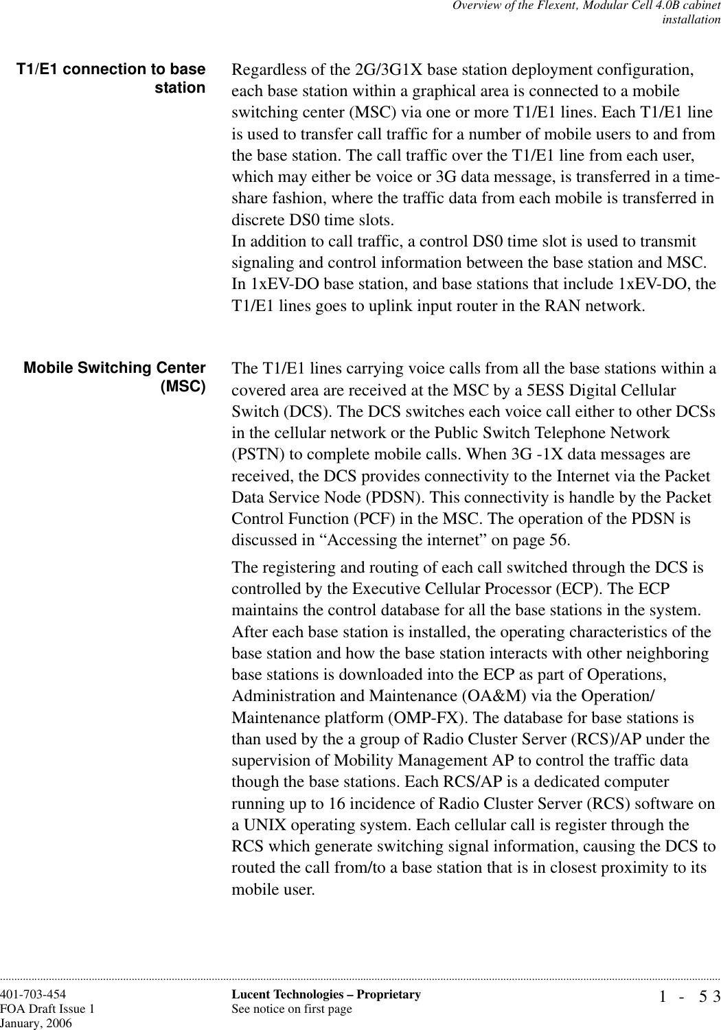 Overview of the Flexent‚ Modular Cell 4.0B cabinetinstallation1- 53Lucent Technologies – ProprietarySee notice on first page401-703-454FOA Draft Issue 1January, 2006............................................................................................................................................................................................................................................................T1/E1 connection to basestation Regardless of the 2G/3G1X base station deployment configuration, each base station within a graphical area is connected to a mobile switching center (MSC) via one or more T1/E1 lines. Each T1/E1 line is used to transfer call traffic for a number of mobile users to and from the base station. The call traffic over the T1/E1 line from each user, which may either be voice or 3G data message, is transferred in a time-share fashion, where the traffic data from each mobile is transferred in discrete DS0 time slots.In addition to call traffic, a control DS0 time slot is used to transmit signaling and control information between the base station and MSC. In 1xEV-DO base station, and base stations that include 1xEV-DO, the T1/E1 lines goes to uplink input router in the RAN network.Mobile Switching Center(MSC) The T1/E1 lines carrying voice calls from all the base stations within a covered area are received at the MSC by a 5ESS Digital Cellular Switch (DCS). The DCS switches each voice call either to other DCSs in the cellular network or the Public Switch Telephone Network (PSTN) to complete mobile calls. When 3G -1X data messages are received, the DCS provides connectivity to the Internet via the Packet Data Service Node (PDSN). This connectivity is handle by the Packet Control Function (PCF) in the MSC. The operation of the PDSN is discussed in “Accessing the internet” on page 56.The registering and routing of each call switched through the DCS is controlled by the Executive Cellular Processor (ECP). The ECP maintains the control database for all the base stations in the system. After each base station is installed, the operating characteristics of the base station and how the base station interacts with other neighboring base stations is downloaded into the ECP as part of Operations, Administration and Maintenance (OA&amp;M) via the Operation/ Maintenance platform (OMP-FX). The database for base stations is than used by the a group of Radio Cluster Server (RCS)/AP under the supervision of Mobility Management AP to control the traffic data though the base stations. Each RCS/AP is a dedicated computer running up to 16 incidence of Radio Cluster Server (RCS) software on a UNIX operating system. Each cellular call is register through the RCS which generate switching signal information, causing the DCS to routed the call from/to a base station that is in closest proximity to its mobile user. 