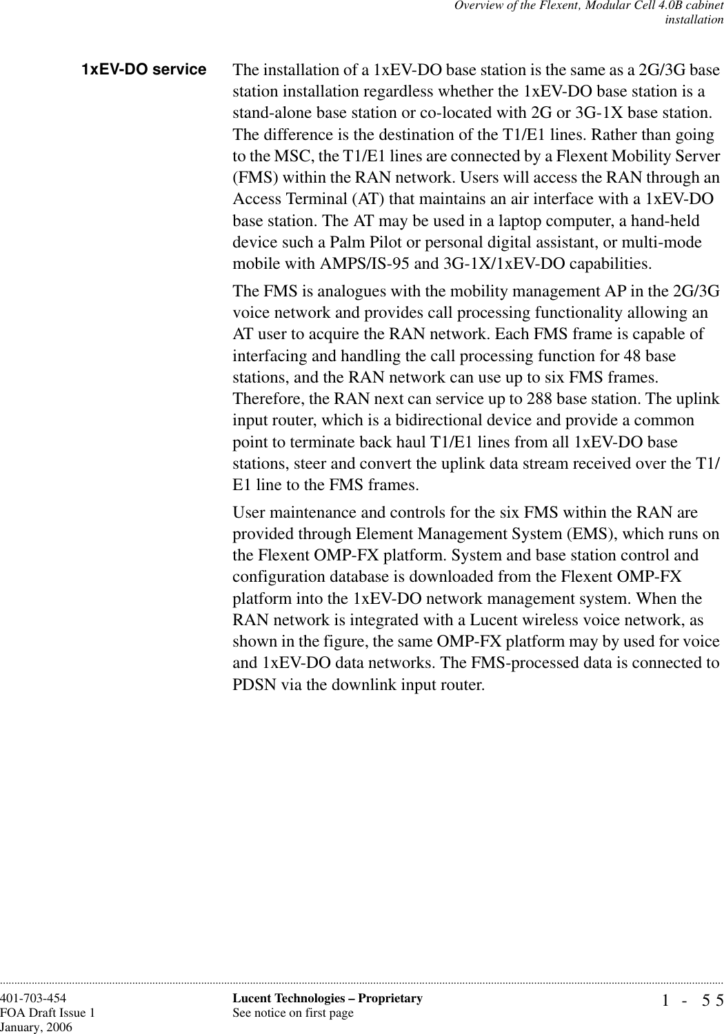 Overview of the Flexent‚ Modular Cell 4.0B cabinetinstallation1- 55Lucent Technologies – ProprietarySee notice on first page401-703-454FOA Draft Issue 1January, 2006............................................................................................................................................................................................................................................................1xEV-DO service The installation of a 1xEV-DO base station is the same as a 2G/3G base station installation regardless whether the 1xEV-DO base station is a stand-alone base station or co-located with 2G or 3G-1X base station. The difference is the destination of the T1/E1 lines. Rather than going to the MSC, the T1/E1 lines are connected by a Flexent Mobility Server (FMS) within the RAN network. Users will access the RAN through an Access Terminal (AT) that maintains an air interface with a 1xEV-DO base station. The AT may be used in a laptop computer, a hand-held device such a Palm Pilot or personal digital assistant, or multi-mode mobile with AMPS/IS-95 and 3G-1X/1xEV-DO capabilities.The FMS is analogues with the mobility management AP in the 2G/3G voice network and provides call processing functionality allowing an AT user to acquire the RAN network. Each FMS frame is capable of interfacing and handling the call processing function for 48 base stations, and the RAN network can use up to six FMS frames. Therefore, the RAN next can service up to 288 base station. The uplink input router, which is a bidirectional device and provide a common point to terminate back haul T1/E1 lines from all 1xEV-DO base stations, steer and convert the uplink data stream received over the T1/E1 line to the FMS frames.User maintenance and controls for the six FMS within the RAN are provided through Element Management System (EMS), which runs on the Flexent OMP-FX platform. System and base station control and configuration database is downloaded from the Flexent OMP-FX platform into the 1xEV-DO network management system. When the RAN network is integrated with a Lucent wireless voice network, as shown in the figure, the same OMP-FX platform may by used for voice and 1xEV-DO data networks. The FMS-processed data is connected to PDSN via the downlink input router.