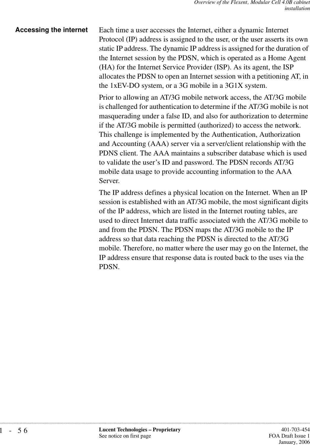 1-56 Lucent Technologies – ProprietarySee notice on first page  401-703-454FOA Draft Issue 1January, 2006...........................................................................................................................................................................................................................................................Overview of the Flexent‚ Modular Cell 4.0B cabinetinstallationAccessing the internet Each time a user accesses the Internet, either a dynamic Internet Protocol (IP) address is assigned to the user, or the user asserts its own static IP address. The dynamic IP address is assigned for the duration of the Internet session by the PDSN, which is operated as a Home Agent (HA) for the Internet Service Provider (ISP). As its agent, the ISP allocates the PDSN to open an Internet session with a petitioning AT, in the 1xEV-DO system, or a 3G mobile in a 3G1X system.Prior to allowing an AT/3G mobile network access, the AT/3G mobile is challenged for authentication to determine if the AT/3G mobile is not masquerading under a false ID, and also for authorization to determine if the AT/3G mobile is permitted (authorized) to access the network. This challenge is implemented by the Authentication, Authorization and Accounting (AAA) server via a server/client relationship with the PDNS client. The AAA maintains a subscriber database which is used to validate the user’s ID and password. The PDSN records AT/3G mobile data usage to provide accounting information to the AAA Server.The IP address defines a physical location on the Internet. When an IP session is established with an AT/3G mobile, the most significant digits of the IP address, which are listed in the Internet routing tables, are used to direct Internet data traffic associated with the AT/3G mobile to and from the PDSN. The PDSN maps the AT/3G mobile to the IP address so that data reaching the PDSN is directed to the AT/3G mobile. Therefore, no matter where the user may go on the Internet, the IP address ensure that response data is routed back to the uses via the PDSN.