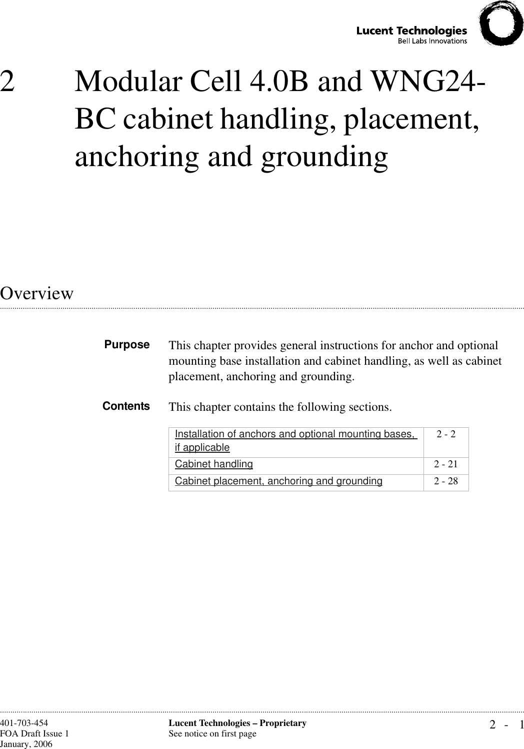 2- 1Lucent Technologies – ProprietarySee notice on first page401-703-454FOA Draft Issue 1January, 2006 ............................................................................................................................................................................................................................................................2 Modular Cell 4.0B and WNG24-BC cabinet handling, placement, anchoring and grounding.............................................................................................................................................................................................................................................................OverviewPurpose This chapter provides general instructions for anchor and optional mounting base installation and cabinet handling, as well as cabinet placement, anchoring and grounding.Contents This chapter contains the following sections.Installation of anchors and optional mounting bases, if applicable2 - 2Cabinet handling 2 - 21Cabinet placement, anchoring and grounding 2 - 28