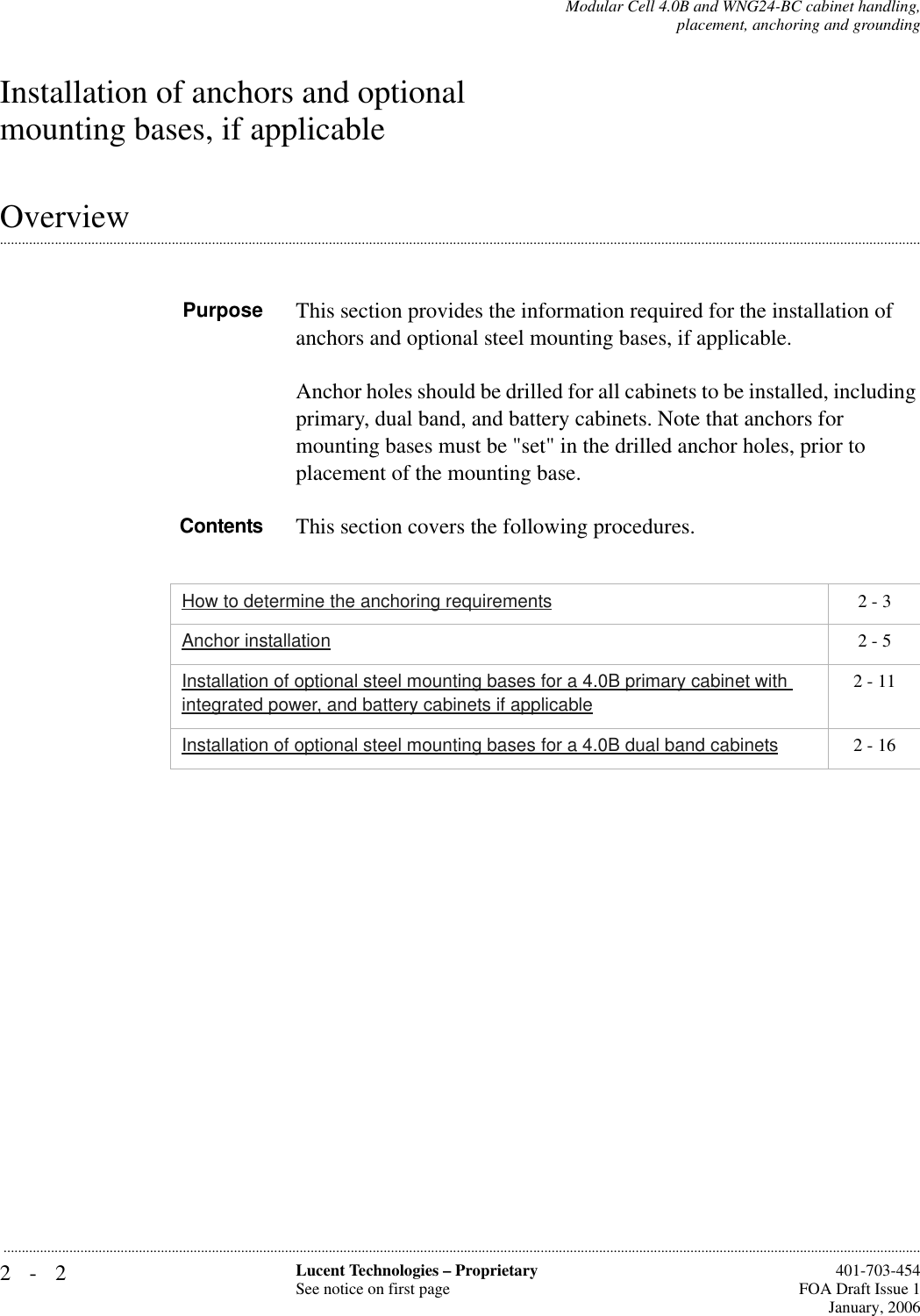2-2 Lucent Technologies – ProprietarySee notice on first page  401-703-454FOA Draft Issue 1January, 2006...........................................................................................................................................................................................................................................................Modular Cell 4.0B and WNG24-BC cabinet handling,placement, anchoring and groundingInstallation of anchors and optional mounting bases, if applicable.............................................................................................................................................................................................................................................................OverviewPurpose This section provides the information required for the installation of anchors and optional steel mounting bases, if applicable.Anchor holes should be drilled for all cabinets to be installed, including primary, dual band, and battery cabinets. Note that anchors for mounting bases must be &quot;set&quot; in the drilled anchor holes, prior to placement of the mounting base.Contents This section covers the following procedures.How to determine the anchoring requirements 2 - 3Anchor installation 2 - 5Installation of optional steel mounting bases for a 4.0B primary cabinet with integrated power, and battery cabinets if applicable2 - 11Installation of optional steel mounting bases for a 4.0B dual band cabinets 2 - 16