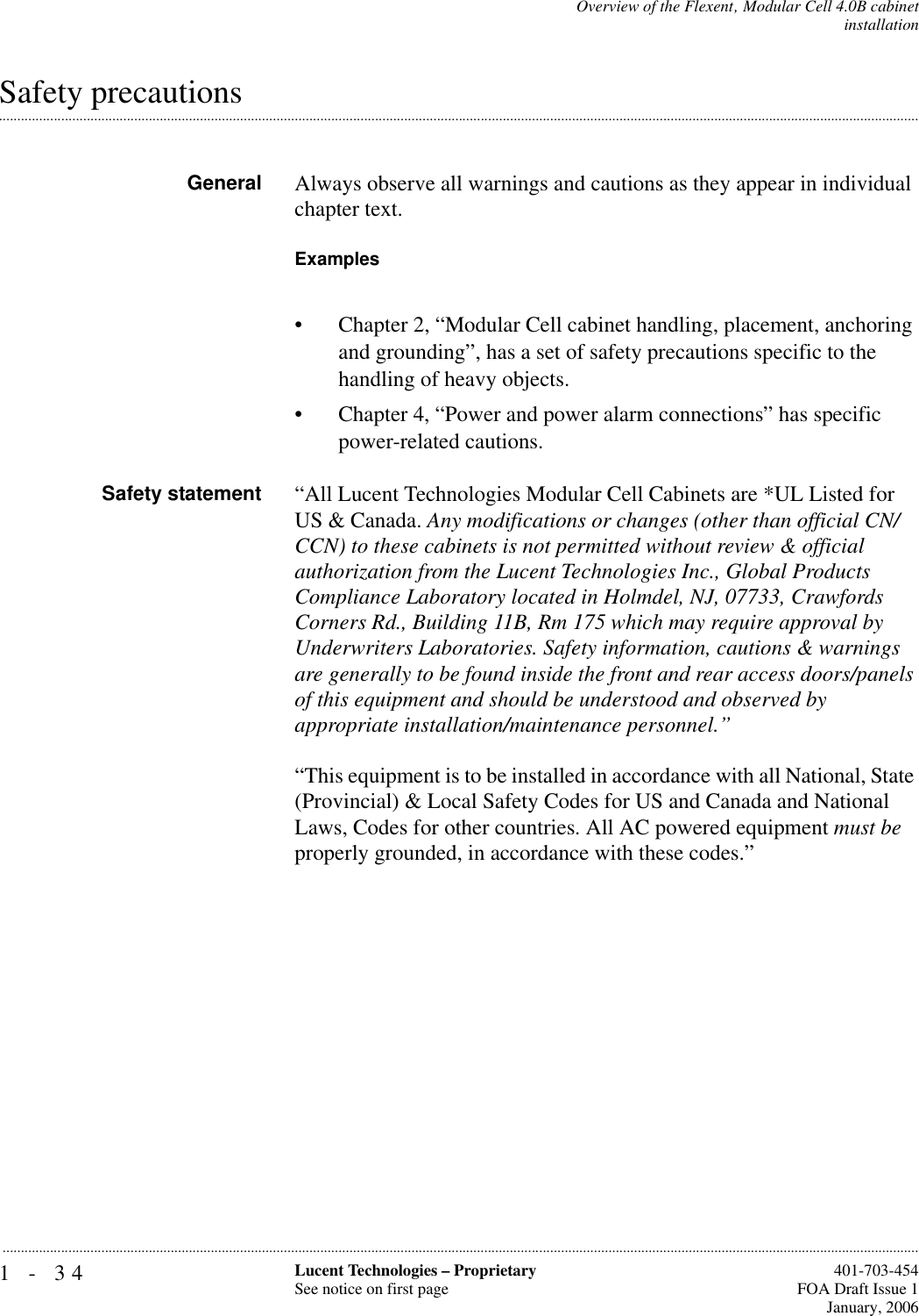 1-34 Lucent Technologies – ProprietarySee notice on first page  401-703-454FOA Draft Issue 1January, 2006...........................................................................................................................................................................................................................................................Overview of the Flexent‚ Modular Cell 4.0B cabinetinstallation.............................................................................................................................................................................................................................................................Safety precautionsGeneral Always observe all warnings and cautions as they appear in individual chapter text. Examples• Chapter 2, “Modular Cell cabinet handling, placement, anchoring and grounding”, has a set of safety precautions specific to the handling of heavy objects.• Chapter 4, “Power and power alarm connections” has specific power-related cautions. Safety statement “All Lucent Technologies Modular Cell Cabinets are *UL Listed for US &amp; Canada. Any modifications or changes (other than official CN/CCN) to these cabinets is not permitted without review &amp; official authorization from the Lucent Technologies Inc., Global Products Compliance Laboratory located in Holmdel, NJ, 07733, Crawfords Corners Rd., Building 11B, Rm 175 which may require approval by Underwriters Laboratories. Safety information, cautions &amp; warnings are generally to be found inside the front and rear access doors/panels of this equipment and should be understood and observed by appropriate installation/maintenance personnel.”“This equipment is to be installed in accordance with all National, State (Provincial) &amp; Local Safety Codes for US and Canada and National Laws, Codes for other countries. All AC powered equipment must be properly grounded, in accordance with these codes.”