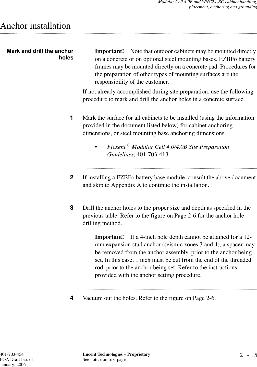 Modular Cell 4.0B and WNG24-BC cabinet handling,placement, anchoring and grounding2- 5Lucent Technologies – ProprietarySee notice on first page401-703-454FOA Draft Issue 1January, 2006.........................................................................................................................................................................................................................................................................................................................................................................................................................................................................................................................Anchor installation Mark and drill the anchorholes Important! Note that outdoor cabinets may be mounted directly on a concrete or on optional steel mounting bases. EZBFo battery frames may be mounted directly on a concrete pad. Procedures for the preparation of other types of mounting surfaces are the responsibility of the customer. If not already accomplished during site preparation, use the following procedure to mark and drill the anchor holes in a concrete surface............................................................................................................................................1Mark the surface for all cabinets to be installed (using the information provided in the document listed below) for cabinet anchoring dimensions, or steel mounting base anchoring dimensions.•Flexent  Modular Cell 4.0/4.0B Site Preparation Guidelines, 401-703-413.............................................................................................................................................................................2If installing a EZBFo battery base module, consult the above document and skip to Appendix A to continue the installation.............................................................................................................................................................................3Drill the anchor holes to the proper size and depth as specified in the previous table. Refer to the figure on Page 2-6 for the anchor hole drilling method.Important! If a 4-inch hole depth cannot be attained for a 12-mm expansion stud anchor (seismic zones 3 and 4), a spacer may be removed from the anchor assembly, prior to the anchor being set. In this case, 1 inch must be cut from the end of the threaded rod, prior to the anchor being set. Refer to the instructions provided with the anchor setting procedure.............................................................................................................................................................................4Vacuum out the holes. Refer to the figure on Page 2-6.