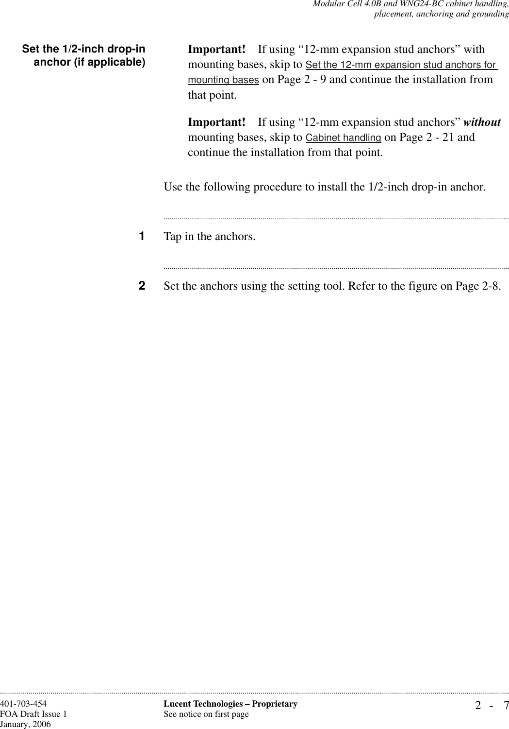 Modular Cell 4.0B and WNG24-BC cabinet handling,placement, anchoring and grounding2- 7Lucent Technologies – ProprietarySee notice on first page401-703-454FOA Draft Issue 1January, 2006............................................................................................................................................................................................................................................................Set the 1/2-inch drop-inanchor (if applicable) Important! If using “12-mm expansion stud anchors” with mounting bases, skip to Set the 12-mm expansion stud anchors for mounting bases on Page 2 - 9 and continue the installation from that point.Important! If using “12-mm expansion stud anchors” without mounting bases, skip to Cabinet handling on Page 2 - 21 and continue the installation from that point.Use the following procedure to install the 1/2-inch drop-in anchor.............................................................................................................................................................................1Tap in the anchors. ............................................................................................................................................................................2Set the anchors using the setting tool. Refer to the figure on Page 2-8.